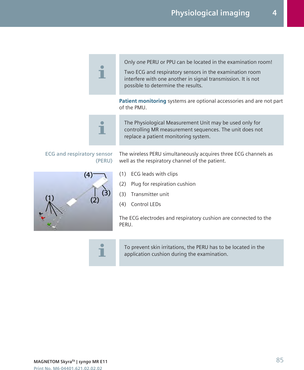 Only one PERU or PPU can be located in the examination room!Two ECG and respiratory sensors in the examination roominterfere with one another in signal transmission. It is notpossible to determine the results.Patient monitoring systems are optional accessories and are not partof the PMU.The Physiological Measurement Unit may be used only forcontrolling MR measurement sequences. The unit does notreplace a patient monitoring system.The wireless PERU simultaneously acquires three ECG channels aswell as the respiratory channel of the patient.(1) ECG leads with clips(2) Plug for respiration cushion(3) Transmitter unit(4) Control LEDsThe ECG electrodes and respiratory cushion are connected to thePERU.To prevent skin irritations, the PERU has to be located in theapplication cushion during the examination.ECG and respiratory sensor(PERU)Physiological imaging 4MAGNETOM Skyrafit | syngo MR E11 85Print No. M6-04401.621.02.02.02