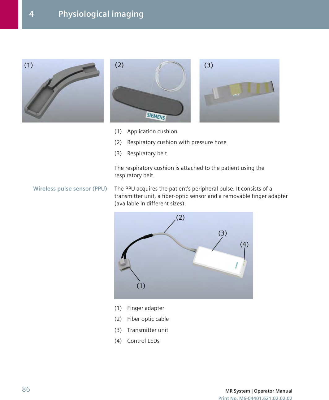 (1) Application cushion(2) Respiratory cushion with pressure hose(3) Respiratory beltThe respiratory cushion is attached to the patient using therespiratory belt.The PPU acquires the patient&apos;s peripheral pulse. It consists of atransmitter unit, a fiber-optic sensor and a removable finger adapter(available in different sizes).(1) Finger adapter(2) Fiber optic cable(3) Transmitter unit(4) Control LEDsWireless pulse sensor (PPU)4 Physiological imaging86 MR System | Operator ManualPrint No. M6-04401.621.02.02.02