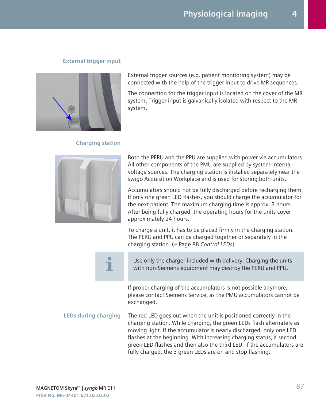 External trigger sources (e.g. patient monitoring system) may beconnected with the help of the trigger input to drive MR sequences.The connection for the trigger input is located on the cover of the MRsystem. Trigger input is galvanically isolated with respect to the MRsystem.Both the PERU and the PPU are supplied with power via accumulators.All other components of the PMU are supplied by system-internalvoltage sources. The charging station is installed separately near thesyngo Acquisition Workplace and is used for storing both units.Accumulators should not be fully discharged before recharging them.If only one green LED flashes, you should charge the accumulator forthe next patient. The maximum charging time is approx. 3 hours.After being fully charged, the operating hours for the units coverapproximately 24 hours.To charge a unit, it has to be placed firmly in the charging station.The PERU and PPU can be charged together or separately in thecharging station. ( Page 88 Control LEDs)Use only the charger included with delivery. Charging the unitswith non-Siemens equipment may destroy the PERU and PPU.If proper charging of the accumulators is not possible anymore,please contact Siemens Service, as the PMU accumulators cannot beexchanged.The red LED goes out when the unit is positioned correctly in thecharging station. While charging, the green LEDs flash alternately asmoving light. If the accumulator is nearly discharged, only one LEDflashes at the beginning. With increasing charging status, a secondgreen LED flashes and then also the third LED. If the accumulators arefully charged, the 3 green LEDs are on and stop flashing.External trigger inputCharging stationLEDs during chargingPhysiological imaging 4MAGNETOM Skyrafit | syngo MR E11 87Print No. M6-04401.621.02.02.02