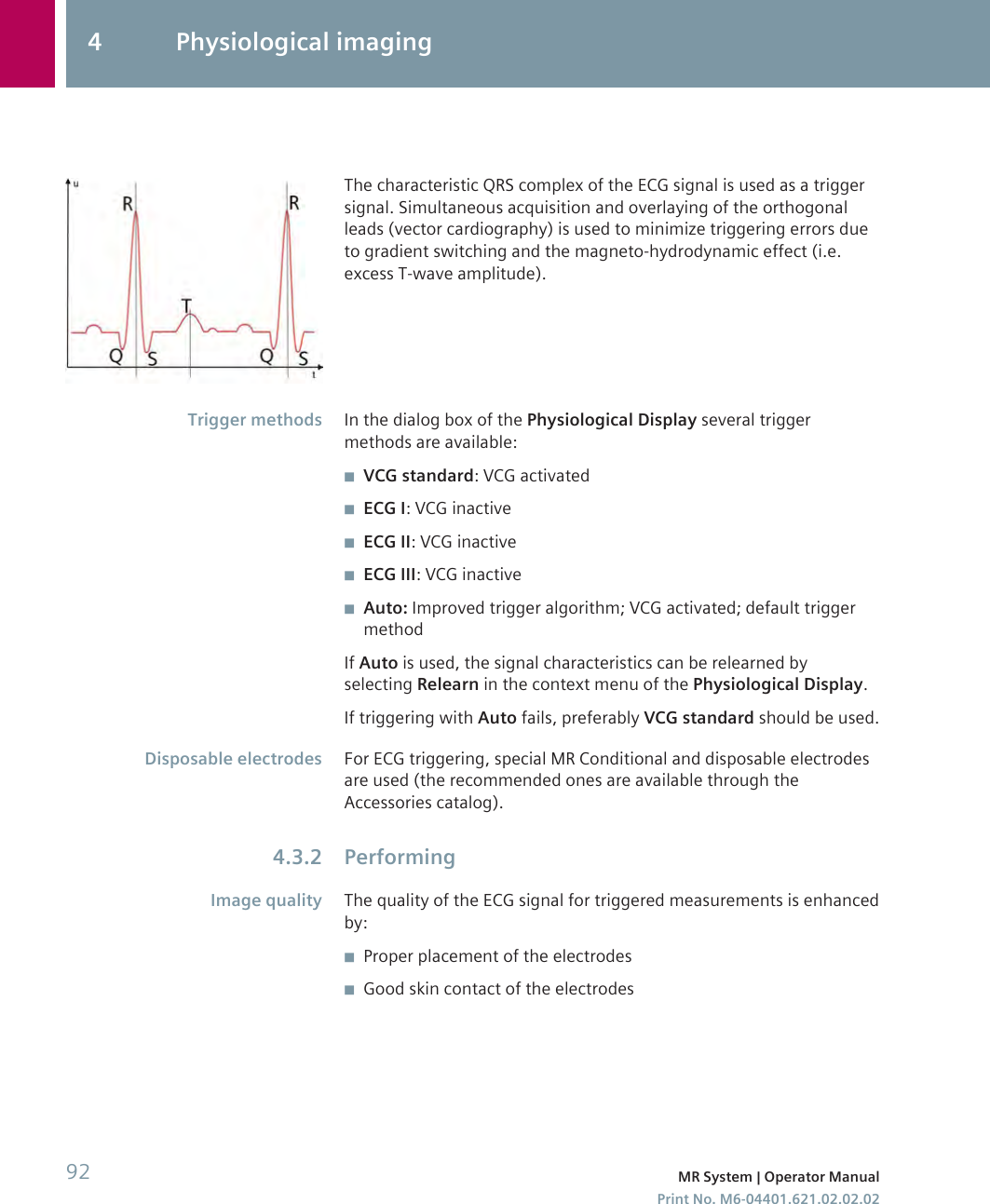 The characteristic QRS complex of the ECG signal is used as a triggersignal. Simultaneous acquisition and overlaying of the orthogonalleads (vector cardiography) is used to minimize triggering errors dueto gradient switching and the magneto-hydrodynamic effect (i.e.excess T-wave amplitude).In the dialog box of the Physiological Display several triggermethods are available:◾VCG standard: VCG activated◾ECG I: VCG inactive◾ECG II: VCG inactive◾ECG III: VCG inactive◾Auto: Improved trigger algorithm; VCG activated; default triggermethodIf Auto is used, the signal characteristics can be relearned byselecting Relearn in the context menu of the Physiological Display.If triggering with Auto fails, preferably VCG standard should be used.For ECG triggering, special MR Conditional and disposable electrodesare used (the recommended ones are available through theAccessories catalog).PerformingThe quality of the ECG signal for triggered measurements is enhancedby:◾Proper placement of the electrodes◾Good skin contact of the electrodesTrigger methodsDisposable electrodes4.3.2Image quality4 Physiological imaging92 MR System | Operator ManualPrint No. M6-04401.621.02.02.02