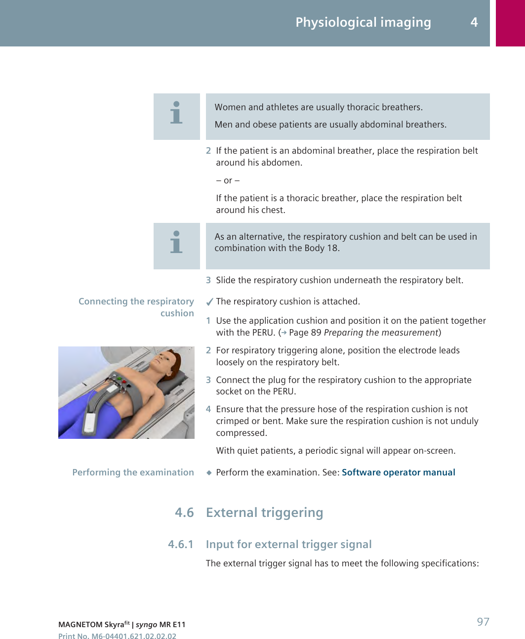 Women and athletes are usually thoracic breathers.Men and obese patients are usually abdominal breathers.2If the patient is an abdominal breather, place the respiration beltaround his abdomen.– or –If the patient is a thoracic breather, place the respiration beltaround his chest.As an alternative, the respiratory cushion and belt can be used incombination with the Body 18.3Slide the respiratory cushion underneath the respiratory belt.✓The respiratory cushion is attached.1Use the application cushion and position it on the patient togetherwith the PERU. ( Page 89 Preparing the measurement)2For respiratory triggering alone, position the electrode leadsloosely on the respiratory belt.3Connect the plug for the respiratory cushion to the appropriatesocket on the PERU.4Ensure that the pressure hose of the respiration cushion is notcrimped or bent. Make sure the respiration cushion is not undulycompressed.With quiet patients, a periodic signal will appear on-screen.◆Perform the examination. See: Software operator manualExternal triggeringInput for external trigger signalThe external trigger signal has to meet the following specifications:Connecting the respiratorycushionPerforming the examination4.64.6.1Physiological imaging 4MAGNETOM Skyrafit | syngo MR E11 97Print No. M6-04401.621.02.02.02