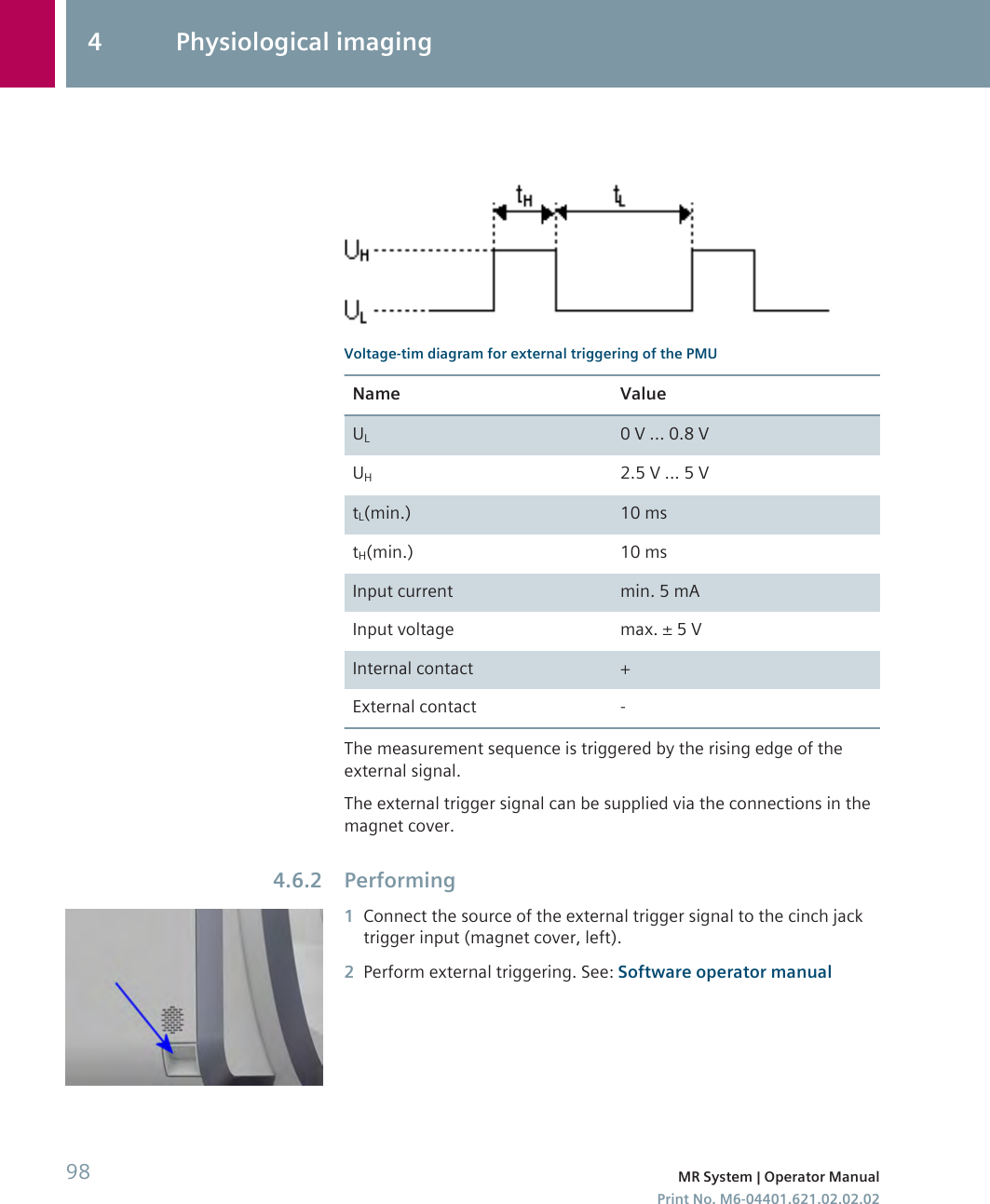 Voltage-tim diagram for external triggering of the PMUName ValueUL0 V ... 0.8 VUH2.5 V ... 5 VtL(min.) 10 mstH(min.) 10 msInput current min. 5 mAInput voltage max. ± 5 VInternal contact +External contact -The measurement sequence is triggered by the rising edge of theexternal signal.The external trigger signal can be supplied via the connections in themagnet cover.Performing1Connect the source of the external trigger signal to the cinch jacktrigger input (magnet cover, left).2Perform external triggering. See: Software operator manual4.6.24 Physiological imaging98 MR System | Operator ManualPrint No. M6-04401.621.02.02.02