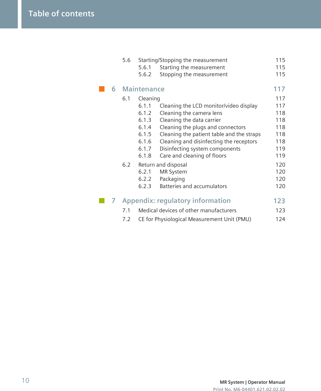 5.6 Starting/Stopping the measurement 1155.6.1 Starting the measurement 1155.6.2 Stopping the measurement 1156 Maintenance 1176.1 Cleaning 1176.1.1 Cleaning the LCD monitor/video display 1176.1.2 Cleaning the camera lens 1186.1.3 Cleaning the data carrier 1186.1.4 Cleaning the plugs and connectors 1186.1.5 Cleaning the patient table and the straps 1186.1.6 Cleaning and disinfecting the receptors 1186.1.7 Disinfecting system components 1196.1.8 Care and cleaning of floors 1196.2 Return and disposal 1206.2.1 MR System 1206.2.2 Packaging 1206.2.3 Batteries and accumulators 1207 Appendix: regulatory information 1237.1 Medical devices of other manufacturers 1237.2 CE for Physiological Measurement Unit (PMU) 124Table of contents10 MR System | Operator ManualPrint No. M6-04401.621.02.02.02