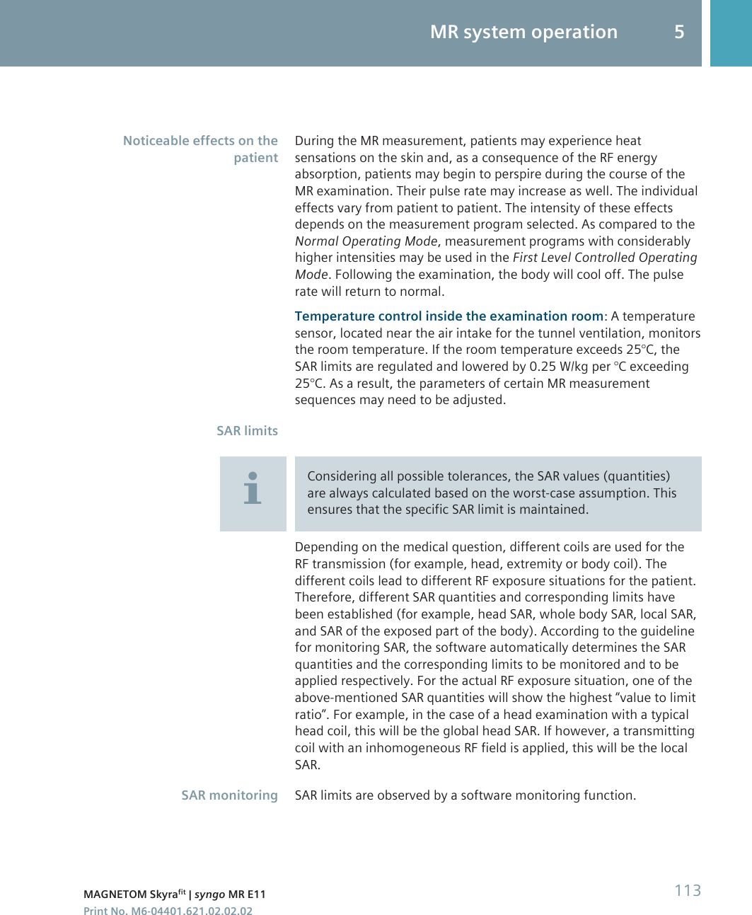 During the MR measurement, patients may experience heatsensations on the skin and, as a consequence of the RF energyabsorption, patients may begin to perspire during the course of theMR examination. Their pulse rate may increase as well. The individualeffects vary from patient to patient. The intensity of these effectsdepends on the measurement program selected. As compared to theNormal Operating Mode, measurement programs with considerablyhigher intensities may be used in the First Level Controlled OperatingMode. Following the examination, the body will cool off. The pulserate will return to normal.Temperature control inside the examination room: A temperaturesensor, located near the air intake for the tunnel ventilation, monitorsthe room temperature. If the room temperature exceeds 25°C, theSAR limits are regulated and lowered by 0.25 W/kg per °C exceeding25°C. As a result, the parameters of certain MR measurementsequences may need to be adjusted.Considering all possible tolerances, the SAR values (quantities)are always calculated based on the worst-case assumption. Thisensures that the specific SAR limit is maintained.Depending on the medical question, different coils are used for theRF transmission (for example, head, extremity or body coil). Thedifferent coils lead to different RF exposure situations for the patient.Therefore, different SAR quantities and corresponding limits havebeen established (for example, head SAR, whole body SAR, local SAR,and SAR of the exposed part of the body). According to the guidelinefor monitoring SAR, the software automatically determines the SARquantities and the corresponding limits to be monitored and to beapplied respectively. For the actual RF exposure situation, one of theabove-mentioned SAR quantities will show the highest “value to limitratio”. For example, in the case of a head examination with a typicalhead coil, this will be the global head SAR. If however, a transmittingcoil with an inhomogeneous RF field is applied, this will be the localSAR.SAR limits are observed by a software monitoring function.Noticeable effects on thepatientSAR limitsSAR monitoringMR system operation 5MAGNETOM Skyrafit | syngo MR E11 113Print No. M6-04401.621.02.02.02