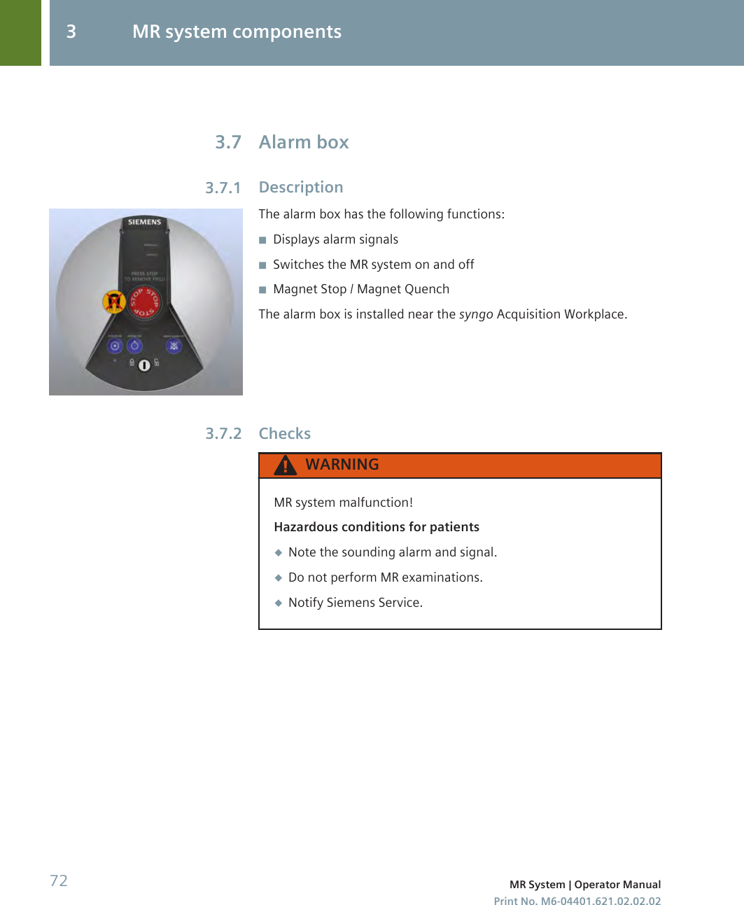 Alarm boxDescriptionThe alarm box has the following functions:◾Displays alarm signals◾Switches the MR system on and off◾Magnet Stop / Magnet QuenchThe alarm box is installed near the syngo Acquisition Workplace.ChecksWARNINGMR system malfunction!Hazardous conditions for patients◆Note the sounding alarm and signal.◆Do not perform MR examinations.◆Notify Siemens Service.3.73.7.13.7.23 MR system components72 MR System | Operator ManualPrint No. M6-04401.621.02.02.02