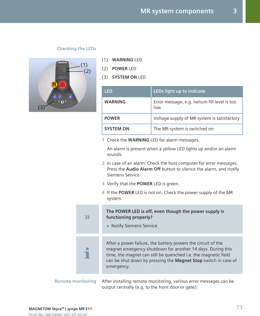 (1) WARNING LED(2) POWER LED(3) SYSTEM ON LEDLED LEDs light up to indicateWARNING Error message, e.g. helium fill level is toolowPOWER Voltage supply of MR system is satisfactorySYSTEM ON The MR system is switched on1Check the WARNING LED for alarm messages.An alarm is present when a yellow LED lights up and/or an alarmsounds.2In case of an alarm: Check the host computer for error messages.Press the Audio Alarm Off button to silence the alarm, and notifySiemens Service.3Verify that the POWER LED is green.4If the POWER LED is not on: Check the power supply of the MRsystem.The POWER LED is off, even though the power supply isfunctioning properly?◆Notify Siemens Service.After a power failure, the battery powers the circuit of themagnet emergency shutdown for another 14 days. During thistime, the magnet can still be quenched i.e. the magnetic fieldcan be shut down by pressing the Magnet Stop switch in case ofemergency.After installing remote monitoring, various error messages can beoutput centrally (e.g. to the front door or gate):Checking the LEDsRemote monitoringMR system components 3MAGNETOM Skyrafit | syngo MR E11 73Print No. M6-04401.621.02.02.02