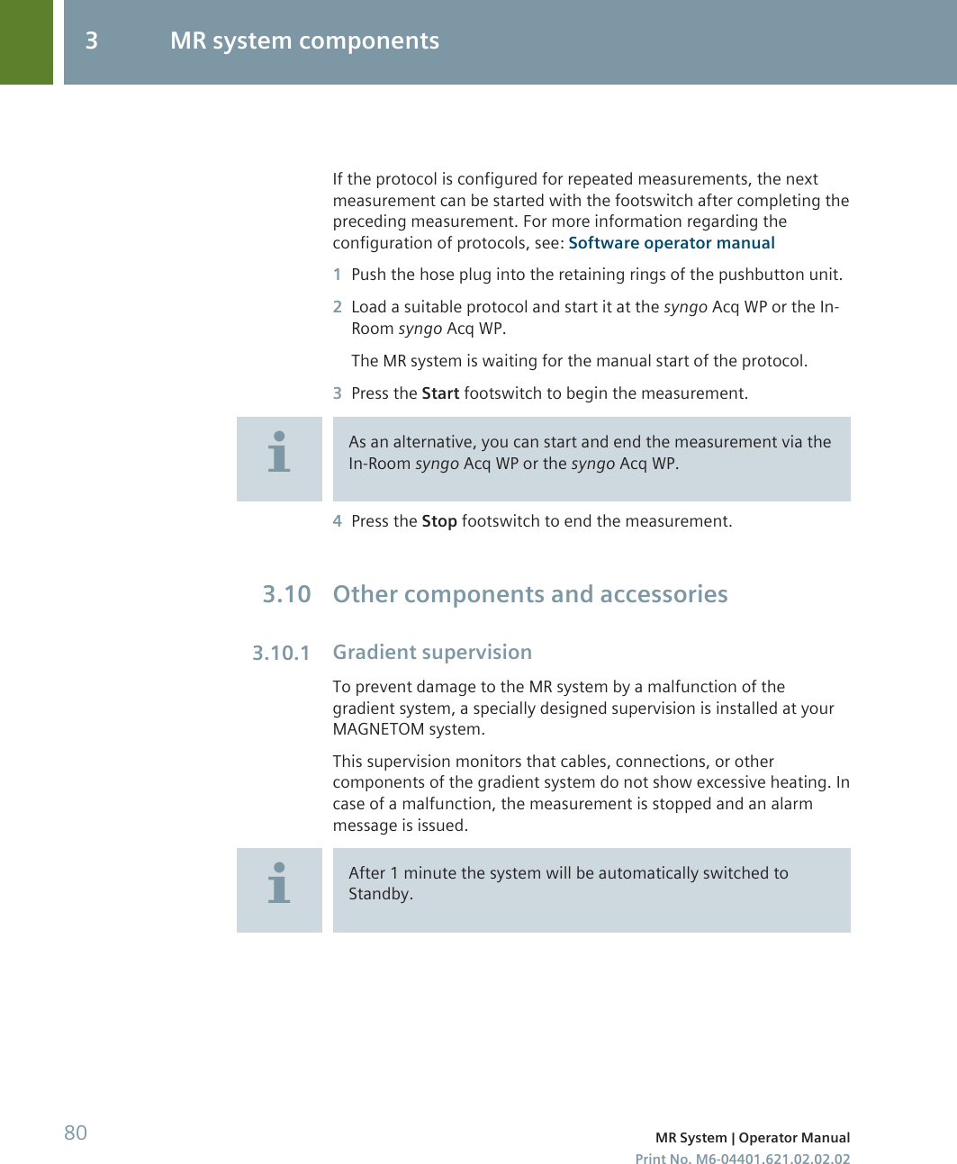 If the protocol is configured for repeated measurements, the nextmeasurement can be started with the footswitch after completing thepreceding measurement. For more information regarding theconfiguration of protocols, see: Software operator manual1Push the hose plug into the retaining rings of the pushbutton unit.2Load a suitable protocol and start it at the syngo Acq WP or the In-Room syngo Acq WP.The MR system is waiting for the manual start of the protocol.3Press the Start footswitch to begin the measurement.As an alternative, you can start and end the measurement via theIn-Room syngo Acq WP or the syngo Acq WP.4Press the Stop footswitch to end the measurement.Other components and accessoriesGradient supervisionTo prevent damage to the MR system by a malfunction of thegradient system, a specially designed supervision is installed at yourMAGNETOM system.This supervision monitors that cables, connections, or othercomponents of the gradient system do not show excessive heating. Incase of a malfunction, the measurement is stopped and an alarmmessage is issued.After 1 minute the system will be automatically switched toStandby.3.103.10.13 MR system components80 MR System | Operator ManualPrint No. M6-04401.621.02.02.02