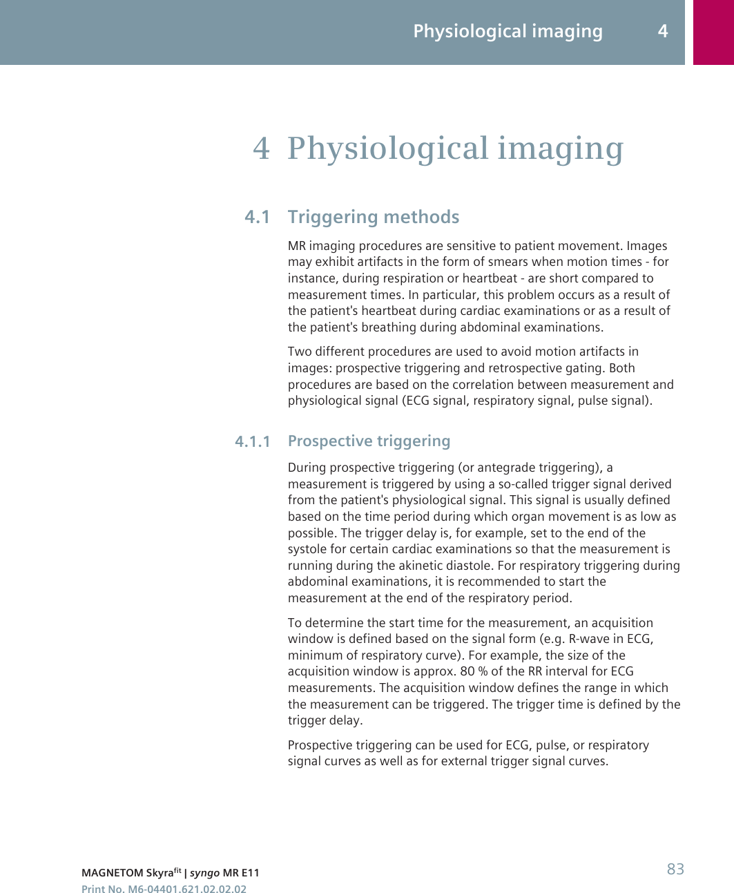 Physiological imagingTriggering methodsMR imaging procedures are sensitive to patient movement. Imagesmay exhibit artifacts in the form of smears when motion times - forinstance, during respiration or heartbeat - are short compared tomeasurement times. In particular, this problem occurs as a result ofthe patient&apos;s heartbeat during cardiac examinations or as a result ofthe patient&apos;s breathing during abdominal examinations.Two different procedures are used to avoid motion artifacts inimages: prospective triggering and retrospective gating. Bothprocedures are based on the correlation between measurement andphysiological signal (ECG signal, respiratory signal, pulse signal).Prospective triggeringDuring prospective triggering (or antegrade triggering), ameasurement is triggered by using a so-called trigger signal derivedfrom the patient&apos;s physiological signal. This signal is usually definedbased on the time period during which organ movement is as low aspossible. The trigger delay is, for example, set to the end of thesystole for certain cardiac examinations so that the measurement isrunning during the akinetic diastole. For respiratory triggering duringabdominal examinations, it is recommended to start themeasurement at the end of the respiratory period.To determine the start time for the measurement, an acquisitionwindow is defined based on the signal form (e.g. R-wave in ECG,minimum of respiratory curve). For example, the size of theacquisition window is approx. 80 % of the RR interval for ECGmeasurements. The acquisition window defines the range in whichthe measurement can be triggered. The trigger time is defined by thetrigger delay.Prospective triggering can be used for ECG, pulse, or respiratorysignal curves as well as for external trigger signal curves.44.14.1.1Physiological imaging 4MAGNETOM Skyrafit | syngo MR E11 83Print No. M6-04401.621.02.02.02