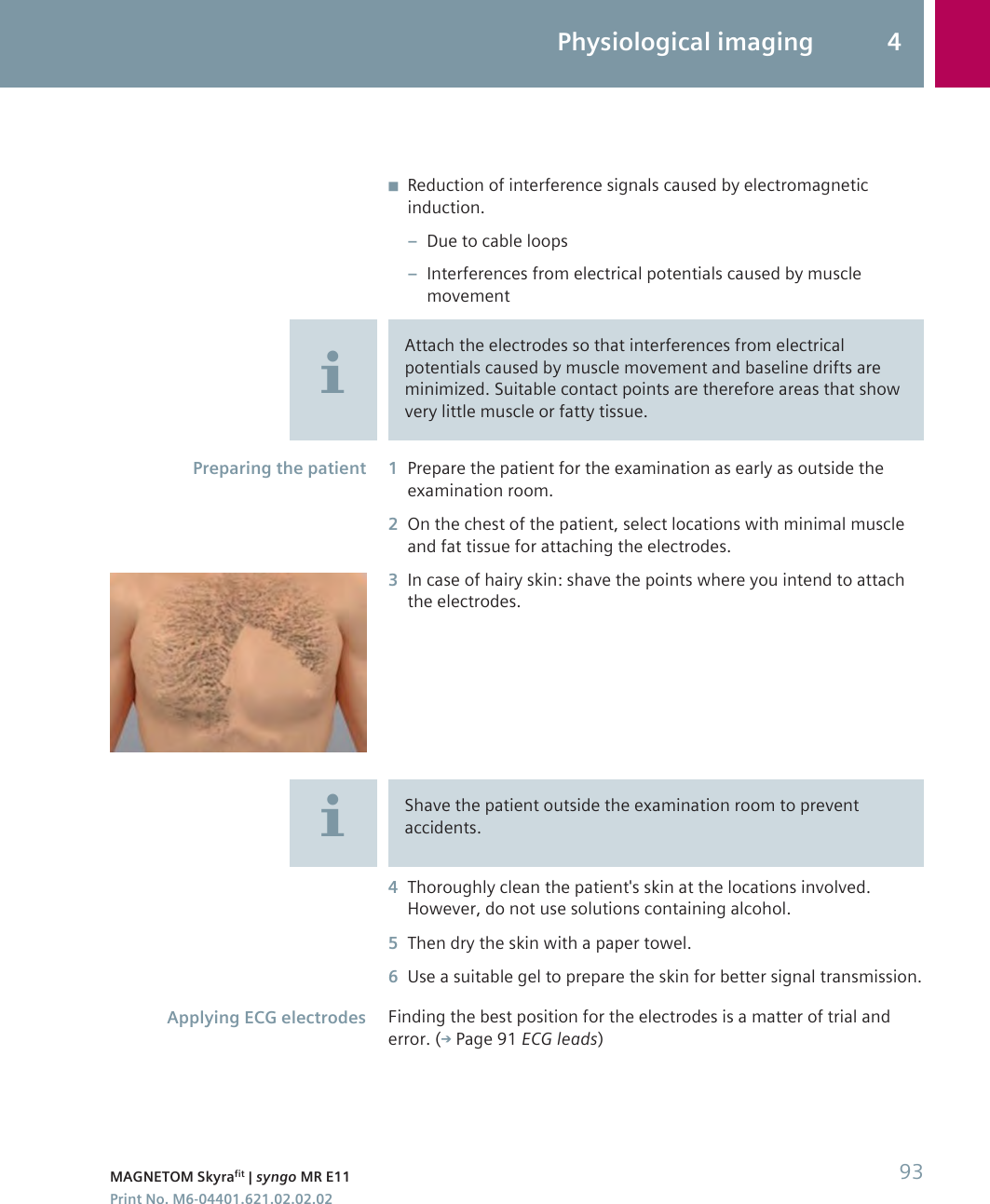 ◾Reduction of interference signals caused by electromagneticinduction.–Due to cable loops–Interferences from electrical potentials caused by musclemovementAttach the electrodes so that interferences from electricalpotentials caused by muscle movement and baseline drifts areminimized. Suitable contact points are therefore areas that showvery little muscle or fatty tissue.1Prepare the patient for the examination as early as outside theexamination room.2On the chest of the patient, select locations with minimal muscleand fat tissue for attaching the electrodes.3In case of hairy skin: shave the points where you intend to attachthe electrodes.Shave the patient outside the examination room to preventaccidents.4Thoroughly clean the patient&apos;s skin at the locations involved.However, do not use solutions containing alcohol.5Then dry the skin with a paper towel.6Use a suitable gel to prepare the skin for better signal transmission.Finding the best position for the electrodes is a matter of trial anderror. ( Page 91 ECG leads)Preparing the patientApplying ECG electrodesPhysiological imaging 4MAGNETOM Skyrafit | syngo MR E11 93Print No. M6-04401.621.02.02.02