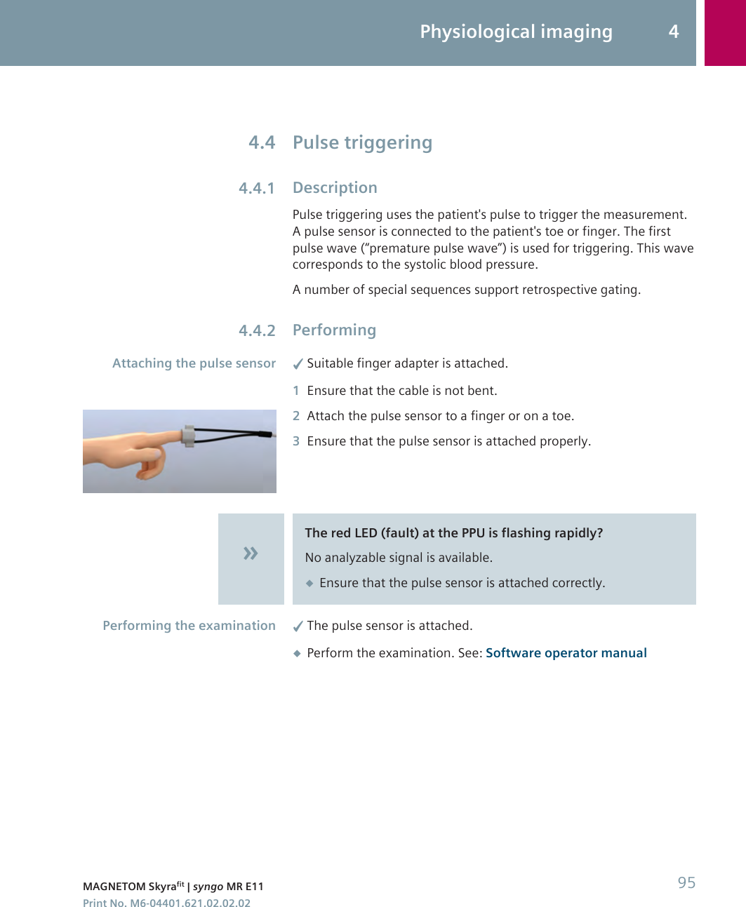 Pulse triggeringDescriptionPulse triggering uses the patient&apos;s pulse to trigger the measurement.A pulse sensor is connected to the patient&apos;s toe or finger. The firstpulse wave (“premature pulse wave”) is used for triggering. This wavecorresponds to the systolic blood pressure.A number of special sequences support retrospective gating.Performing✓Suitable finger adapter is attached.1Ensure that the cable is not bent.2Attach the pulse sensor to a finger or on a toe.3Ensure that the pulse sensor is attached properly.The red LED (fault) at the PPU is flashing rapidly?No analyzable signal is available.◆Ensure that the pulse sensor is attached correctly.✓The pulse sensor is attached.◆Perform the examination. See: Software operator manual4.44.4.14.4.2Attaching the pulse sensorPerforming the examinationPhysiological imaging 4MAGNETOM Skyrafit | syngo MR E11 95Print No. M6-04401.621.02.02.02