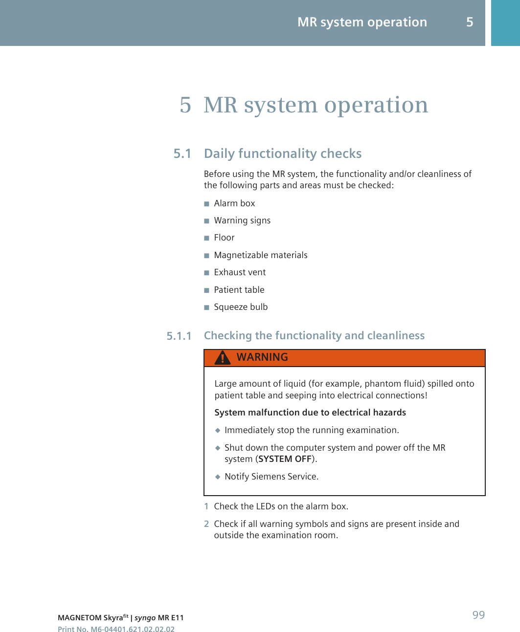 MR system operationDaily functionality checksBefore using the MR system, the functionality and/or cleanliness ofthe following parts and areas must be checked:◾Alarm box◾Warning signs◾Floor◾Magnetizable materials◾Exhaust vent◾Patient table◾Squeeze bulbChecking the functionality and cleanlinessWARNINGLarge amount of liquid (for example, phantom fluid) spilled ontopatient table and seeping into electrical connections!System malfunction due to electrical hazards◆Immediately stop the running examination.◆Shut down the computer system and power off the MRsystem (SYSTEM OFF).◆Notify Siemens Service.1Check the LEDs on the alarm box.2Check if all warning symbols and signs are present inside andoutside the examination room.55.15.1.1MR system operation 5MAGNETOM Skyrafit | syngo MR E11 99Print No. M6-04401.621.02.02.02