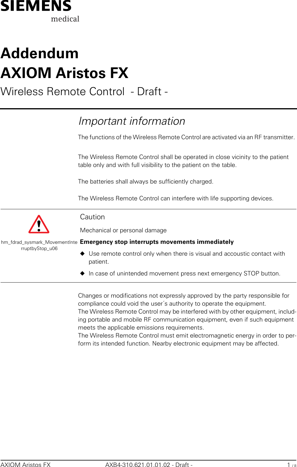 AXIOM Aristos FX AXB4-310.621.01.01.02 - Draft - 1 / 8AddendumAXIOM Aristos FXWireless Remote Control  - Draft -Important informationThe functions of the Wireless Remote Control are activated via an RF transmitter. The Wireless Remote Control shall be operated in close vicinity to the patient table only and with full visibility to the patient on the table.The batteries shall always be sufficiently charged.The Wireless Remote Control can interfere with life supporting devices.Changes or modifications not expressly approved by the party responsible for compliance could void the user´s authority to operate the equipment.The Wireless Remote Control may be interfered with by other equipment, includ-ing portable and mobile RF communication equipment, even if such equipment meets the applicable emissions requirements.The Wireless Remote Control must emit electromagnetic energy in order to per-form its intended function. Nearby electronic equipment may be affected.hm_fdrad_sysmark_MovementInterruptbyStop_u06CautionMechanical or personal damageEmergency stop interrupts movements immediately◆Use remote control only when there is visual and accoustic contact with patient.◆In case of unintended movement press next emergency STOP button.