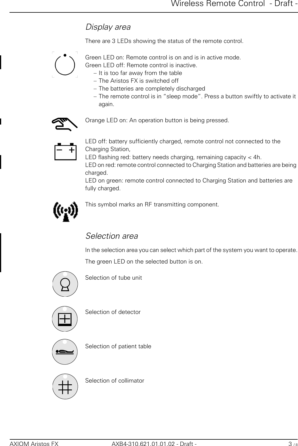 Wireless Remote Control  - Draft -AXIOM Aristos FX AXB4-310.621.01.01.02 - Draft - 3 / 8Display areaThere are 3 LEDs showing the status of the remote control.Green LED on: Remote control is on and is in active mode.Green LED off: Remote control is inactive.– It is too far away from the table – The Aristos FX is switched off – The batteries are completely discharged– The remote control is in “sleep mode”. Press a button swiftly to activate it again.Orange LED on: An operation button is being pressed.LED off: battery sufficiently charged, remote control not connected to the Charging Station, LED flashing red: battery needs charging, remaining capacity &lt; 4h.LED on red: remote control connected to Charging Station and batteries are being charged.LED on green: remote control connected to Charging Station and batteries arefully charged.This symbol marks an RF transmitting component.Selection areaIn the selection area you can select which part of the system you want to operate.The green LED on the selected button is on.Selection of tube unitSelection of detectorSelection of patient tableSelection of collimator