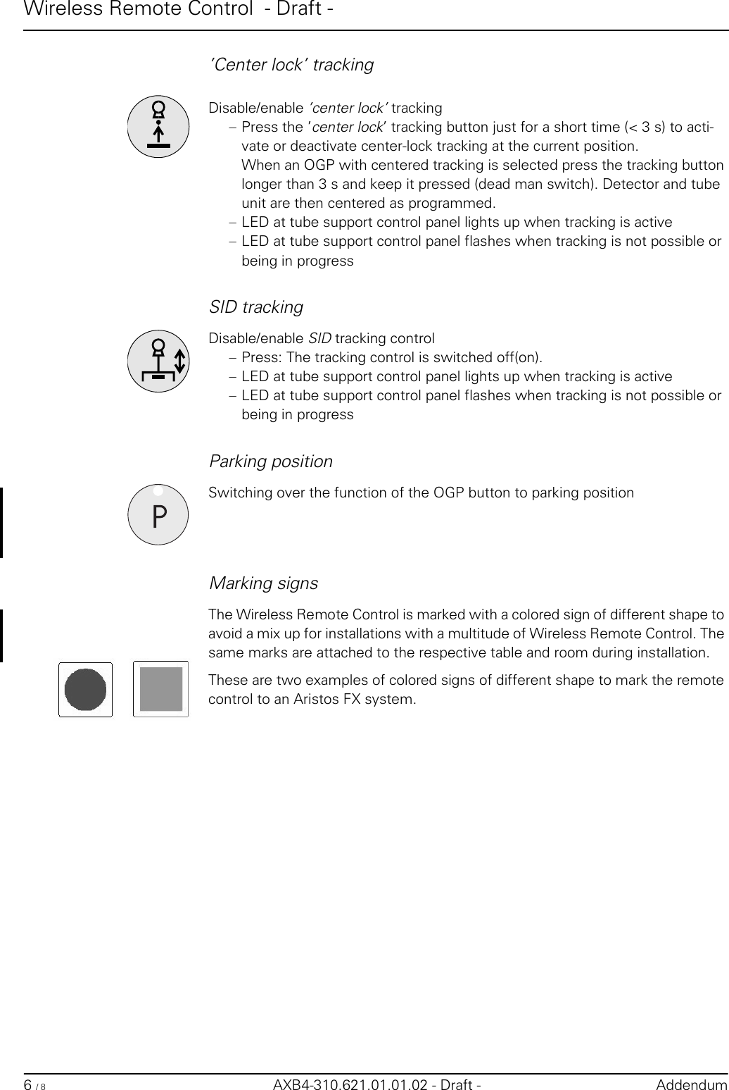 Wireless Remote Control  - Draft -6 / 8 AXB4-310.621.01.01.02 - Draft - Addendum’Center lock’ trackingDisable/enable ’center lock’ tracking– Press the ’center lock’ tracking button just for a short time (&lt; 3 s) to acti-vate or deactivate center-lock tracking at the current position.When an OGP with centered tracking is selected press the tracking button longer than 3 s and keep it pressed (dead man switch). Detector and tube unit are then centered as programmed.– LED at tube support control panel lights up when tracking is active– LED at tube support control panel flashes when tracking is not possible or being in progressSID trackingDisable/enable SID tracking control– Press: The tracking control is switched off(on).– LED at tube support control panel lights up when tracking is active– LED at tube support control panel flashes when tracking is not possible or being in progressParking positionSwitching over the function of the OGP button to parking positionMarking signsThe Wireless Remote Control is marked with a colored sign of different shape to avoid a mix up for installations with a multitude of Wireless Remote Control. The same marks are attached to the respective table and room during installation.These are two examples of colored signs of different shape to mark the remote control to an Aristos FX system.