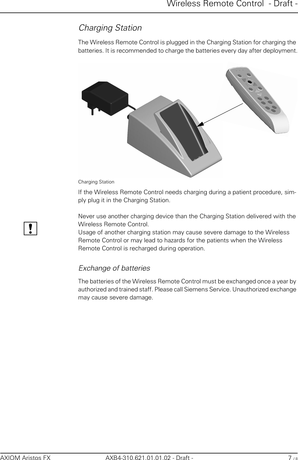 Wireless Remote Control  - Draft -AXIOM Aristos FX AXB4-310.621.01.01.02 - Draft - 7 / 8Charging StationThe Wireless Remote Control is plugged in the Charging Station for charging the batteries. It is recommended to charge the batteries every day after deployment.Charging StationIf the Wireless Remote Control needs charging during a patient procedure, sim-ply plug it in the Charging Station.Never use another charging device than the Charging Station delivered with the Wireless Remote Control. Usage of another charging station may cause severe damage to the Wireless Remote Control or may lead to hazards for the patients when the Wireless Remote Control is recharged during operation.Exchange of batteriesThe batteries of the Wireless Remote Control must be exchanged once a year by authorized and trained staff. Please call Siemens Service. Unauthorized exchange may cause severe damage.