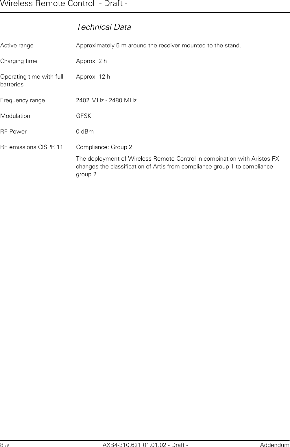 Wireless Remote Control  - Draft -8 / 8 AXB4-310.621.01.01.02 - Draft - AddendumTechnical DataActive range Approximately 5 m around the receiver mounted to the stand.Charging time Approx. 2 hOperating time with full batteriesApprox. 12 hFrequency range 2402 MHz - 2480 MHzModulation GFSKRF Power 0 dBmRF emissions CISPR 11 Compliance: Group 2The deployment of Wireless Remote Control in combination with Aristos FX changes the classification of Artis from compliance group 1 to compliance group 2.