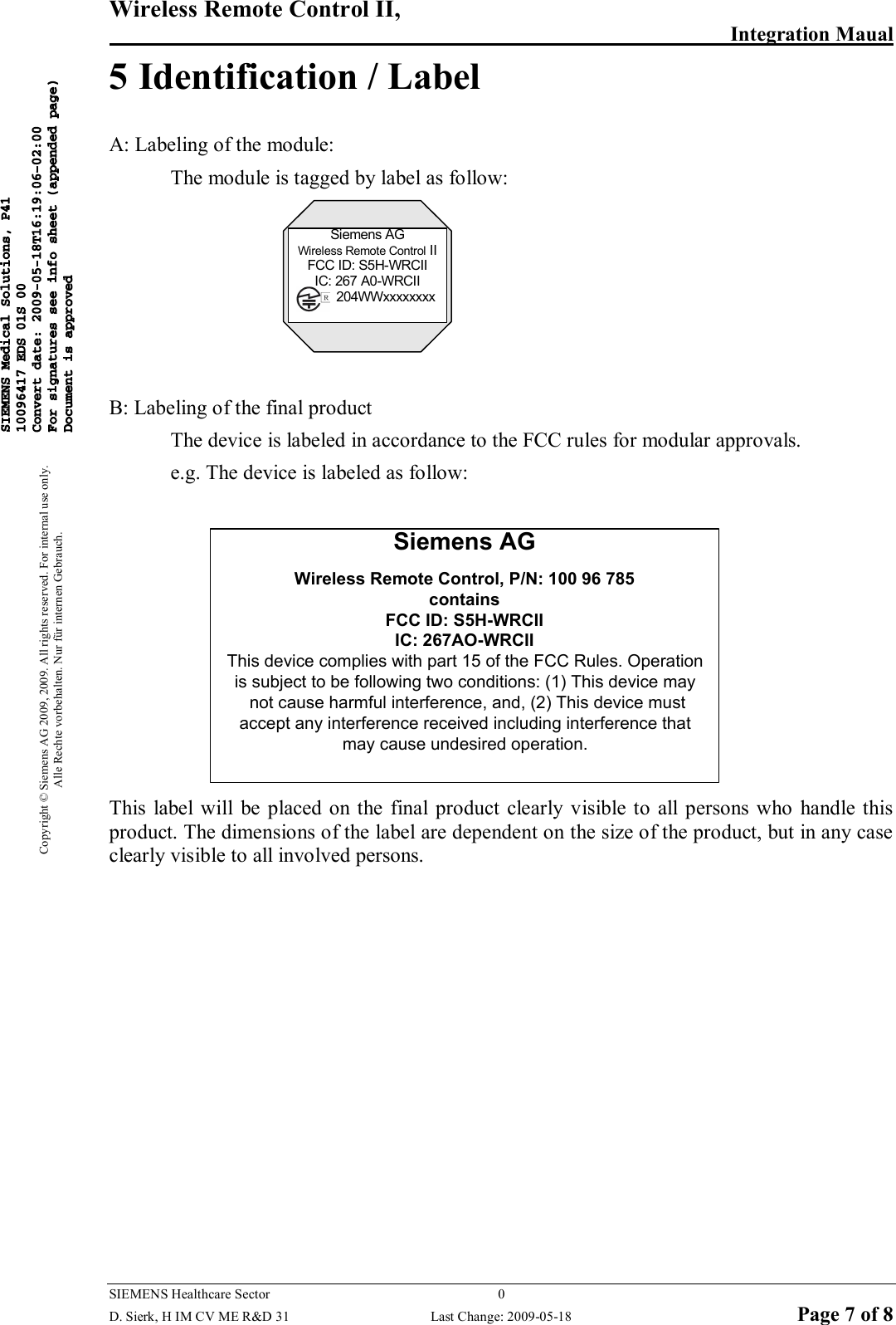 Wireless Remote Control II,        Integration Maual  SIEMENS Healthcare Sector  0   D. Sierk, H IM CV ME R&amp;D 31  Last Change: 2009-05-18 Page 7 of 8 Copyright © Siemens AG 2009, 2009. All rights reserved. For internal use only. Alle Rechte vorbehalten. Nur für internen Gebrauch. 5 Identification / Label A: Labeling of the module:   The module is tagged by label as follow: Siemens AGWireless Remote Control IIFCC ID: S5H-WRCIIIC: 267 A0-WRCII          204WWxxxxxxxx  B: Labeling of the final product   The device is labeled in accordance to the FCC rules for modular approvals. e.g. The device is labeled as follow:  Siemens AGWireless Remote Control, P/N: 100 96 785containsFCC ID: S5H-WRCIIIC: 267AO-WRCIIThis device complies with part 15 of the FCC Rules. Operation is subject to be following two conditions: (1) This device may not cause harmful interference, and, (2) This device must accept any interference received including interference that may cause undesired operation. This label will  be  placed on  the  final product clearly  visible  to  all persons  who  handle this product. The dimensions of the label are dependent on the size of the product, but in any case clearly visible to all involved persons.            