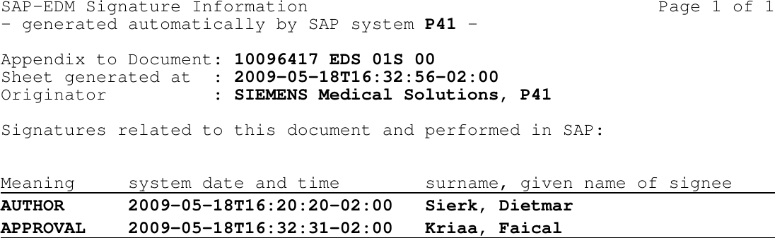 SAP-EDM Signature Information                                 Page 1 of 1- generated automatically by SAP system P41 -Appendix to Document: 10096417 EDS 01S 00Sheet generated at  : 2009-05-18T16:32:56-02:00Originator          : SIEMENS Medical Solutions, P41Signatures related to this document and performed in SAP:Meaning system date and time surname, given name of signeeAUTHOR 2009-05-18T16:20:20-02:00 Sierk, DietmarAPPROVAL 2009-05-18T16:32:31-02:00 Kriaa, Faical