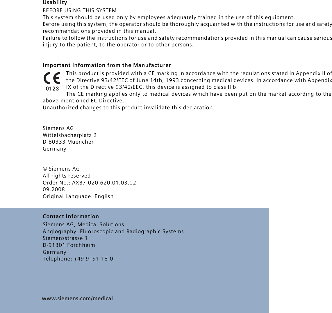 www.siemens.com/medical  UsabilityBEFORE USING THIS SYSTEMThis system should be used only by employees adequately trained in the use of this equipment.Before using this system, the operator should be thoroughly acquainted with the instructions for use and safety recommendations provided in this manual.Failure to follow the instructions for use and safety recommendations provided in this manual can cause serious injury to the patient, to the operator or to other persons.Important Information from the ManufacturerThis product is provided with a CE marking in accordance with the regulations stated in Appendix II of the Directive 93/42/EEC of June 14th, 1993 concerning medical devices. In accordance with Appendix IX of the Directive 93/42/EEC, this device is assigned to class II b.The CE marking applies only to medical devices which have been put on the market according to the above-mentioned EC Directive.Unauthorized changes to this product invalidate this declaration.Siemens AGWittelsbacherplatz 2D-80333 MuenchenGermany© Siemens AG All rights reservedOrder No.: AXB7-020.620.01.03.0209.2008Original Language: EnglishContact InformationSiemens AG, Medical SolutionsAngiography, Fluoroscopic and Radiographic SystemsSiemensstrasse 1D-91301 ForchheimGermanyTelephone: +49 9191 18-0