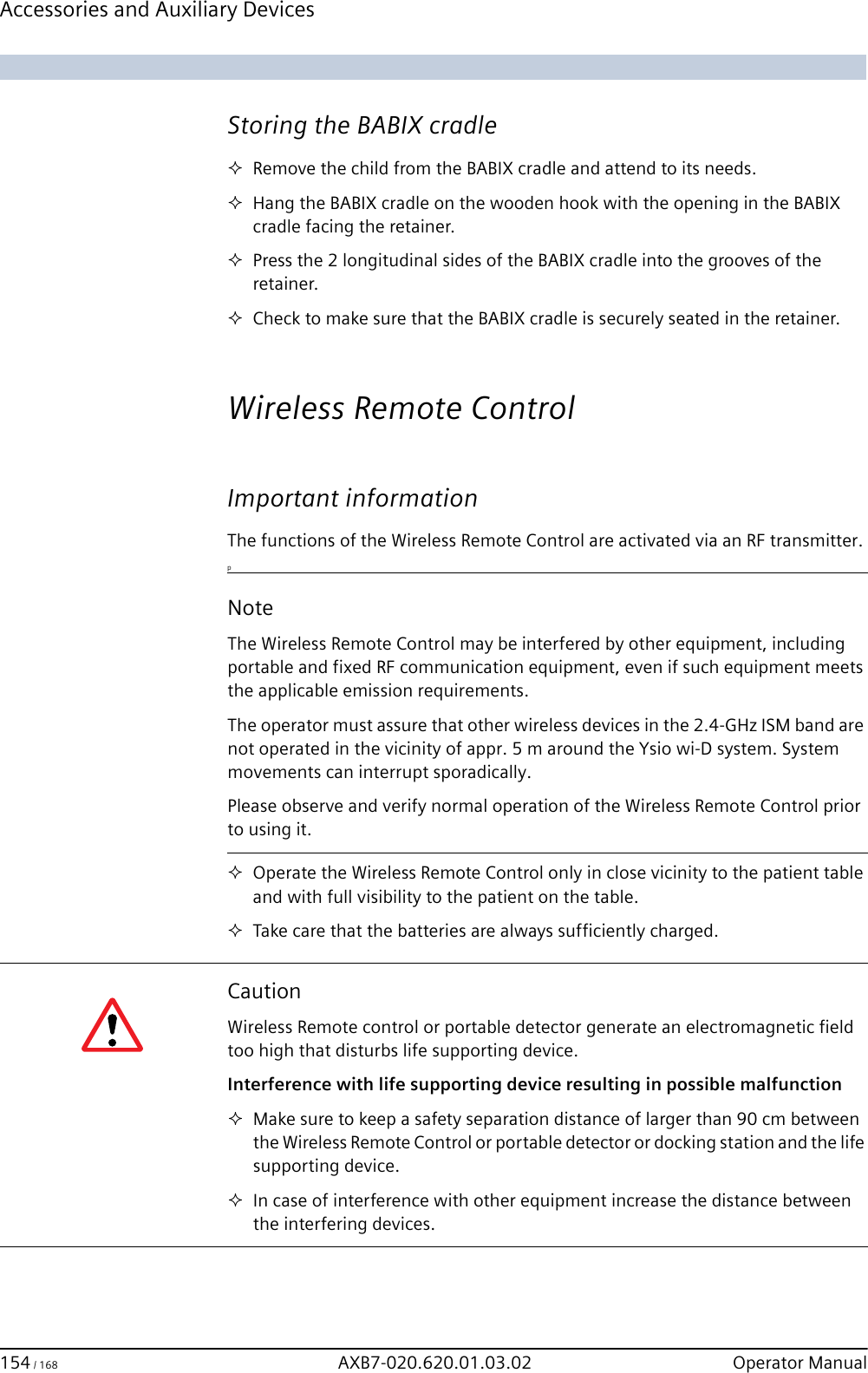 Accessories and Auxiliary Devices 154 / 168 AXB7-020.620.01.03.02 Operator Manual Storing the BABIX cradleRemove the child from the BABIX cradle and attend to its needs.Hang the BABIX cradle on the wooden hook with the opening in the BABIX cradle facing the retainer.Press the 2 longitudinal sides of the BABIX cradle into the grooves of the retainer.Check to make sure that the BABIX cradle is securely seated in the retainer.Wireless Remote Control Important informationThe functions of the Wireless Remote Control are activated via an RF transmitter. pOperate the Wireless Remote Control only in close vicinity to the patient table and with full visibility to the patient on the table.Take care that the batteries are always sufficiently charged.NoteThe Wireless Remote Control may be interfered by other equipment, including portable and fixed RF communication equipment, even if such equipment meets the applicable emission requirements.The operator must assure that other wireless devices in the 2.4-GHz ISM band are not operated in the vicinity of appr. 5 m around the Ysio wi-D system. System movements can interrupt sporadically.Please observe and verify normal operation of the Wireless Remote Control prior to using it.CautionWireless Remote control or portable detector generate an electromagnetic field too high that disturbs life supporting device.Interference with life supporting device resulting in possible malfunctionMake sure to keep a safety separation distance of larger than 90 cm between the Wireless Remote Control or portable detector or docking station and the life supporting device.In case of interference with other equipment increase the distance between the interfering devices.