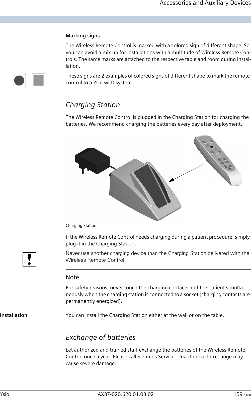 Accessories and Auxiliary DevicesYsio AXB7-020.620.01.03.02 159 / 168 Marking signsThe Wireless Remote Control is marked with a colored sign of different shape. So you can avoid a mix up for installations with a multitude of Wireless Remote Con-trols. The same marks are attached to the respective table and room during instal-lation.These signs are 2 examples of colored signs of different shape to mark the remote control to a Ysio wi-D system.Charging StationThe Wireless Remote Control is plugged in the Charging Station for charging the batteries. We recommend charging the batteries every day after deployment.Charging StationIf the Wireless Remote Control needs charging during a patient procedure, simply plug it in the Charging Station.Never use another charging device than the Charging Station delivered with the Wireless Remote Control.Installation You can install the Charging Station either at the wall or on the table.Exchange of batteriesLet authorized and trained staff exchange the batteries of the Wireless Remote Control once a year. Please call Siemens Service. Unauthorized exchange may cause severe damage.NoteFor safety reasons, never touch the charging contacts and the patient simulta-neously when the charging station is connected to a socket (charging contacts are permanently energized). 