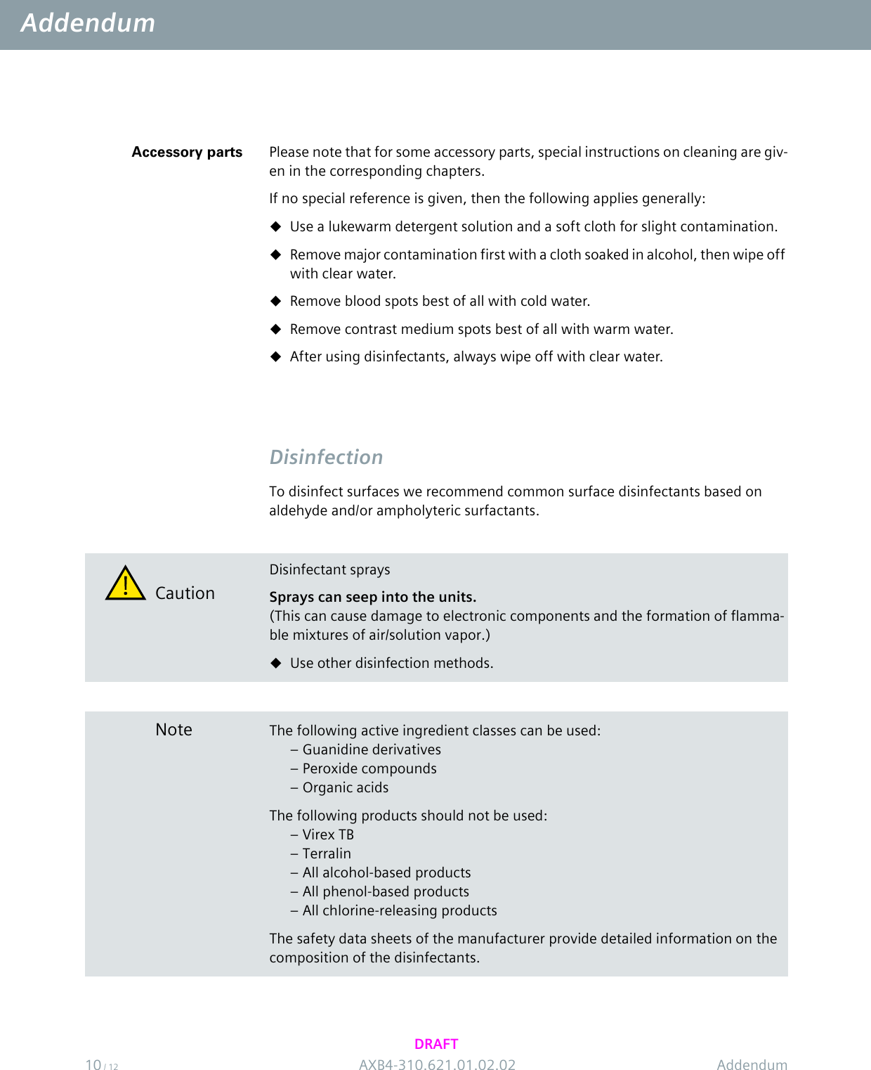 Addendum10 / 12 AXB4-310.621.01.02.02 AddendumDRAFTAccessory parts Please note that for some accessory parts, special instructions on cleaning are giv-en in the corresponding chapters.If no special reference is given, then the following applies generally:Use a lukewarm detergent solution and a soft cloth for slight contamination.Remove major contamination first with a cloth soaked in alcohol, then wipe off with clear water.Remove blood spots best of all with cold water.Remove contrast medium spots best of all with warm water.After using disinfectants, always wipe off with clear water.DisinfectionTo disinfect surfaces we recommend common surface disinfectants based on aldehyde and/or ampholyteric surfactants.CautionDisinfectant spraysSprays can seep into the units.(This can cause damage to electronic components and the formation of flamma-ble mixtures of air/solution vapor.)Use other disinfection methods.Note The following active ingredient classes can be used:– Guanidine derivatives– Peroxide compounds– Organic acidsThe following products should not be used:–Virex TB– Terralin– All alcohol-based products– All phenol-based products– All chlorine-releasing productsThe safety data sheets of the manufacturer provide detailed information on the composition of the disinfectants.