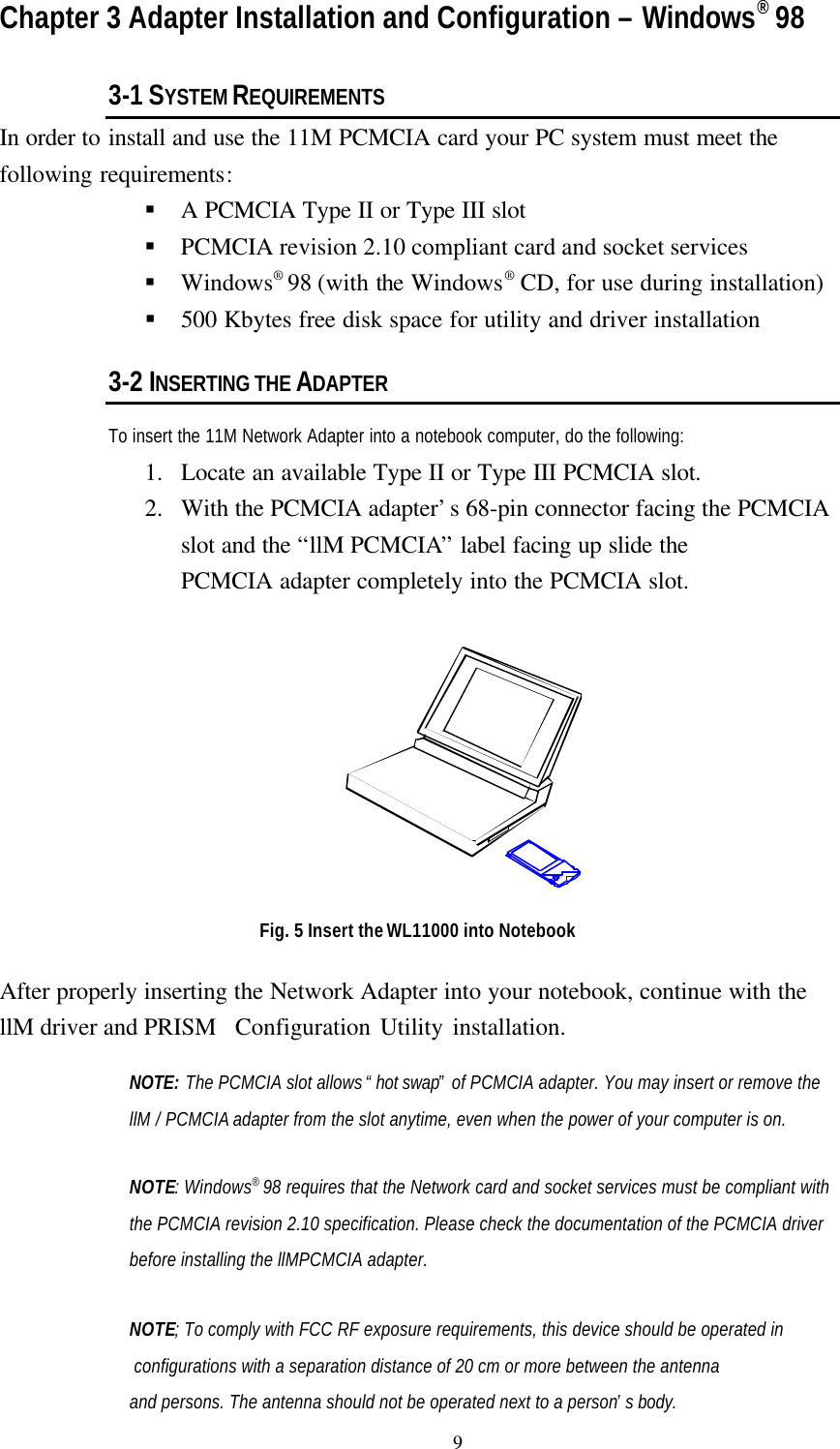                                              9Chapter 3 Adapter Installation and Configuration – Windows® 983-1 SYSTEM REQUIREMENTSIn order to install and use the 11M PCMCIA card your PC system must meet thefollowing requirements:§ A PCMCIA Type II or Type III slot§ PCMCIA revision 2.10 compliant card and socket services§ Windows® 98 (with the Windows® CD, for use during installation)§ 500 Kbytes free disk space for utility and driver installation3-2 INSERTING THE ADAPTERTo insert the 11M Network Adapter into a notebook computer, do the following:1. Locate an available Type II or Type III PCMCIA slot.2. With the PCMCIA adapter’s 68-pin connector facing the PCMCIAslot and the “llM PCMCIA” label facing up slide thePCMCIA adapter completely into the PCMCIA slot.Fig. 5 Insert the WL11000 into NotebookAfter properly inserting the Network Adapter into your notebook, continue with thellM driver and PRISM  Configuration Utility installation.NOTE: The PCMCIA slot allows “hot swap” of PCMCIA adapter. You may insert or remove thellM / PCMCIA adapter from the slot anytime, even when the power of your computer is on.NOTE: Windows® 98 requires that the Network card and socket services must be compliant withthe PCMCIA revision 2.10 specification. Please check the documentation of the PCMCIA driverbefore installing the llMPCMCIA adapter.NOTE; To comply with FCC RF exposure requirements, this device should be operated in  configurations with a separation distance of 20 cm or more between the antennaand persons. The antenna should not be operated next to a person’s body.