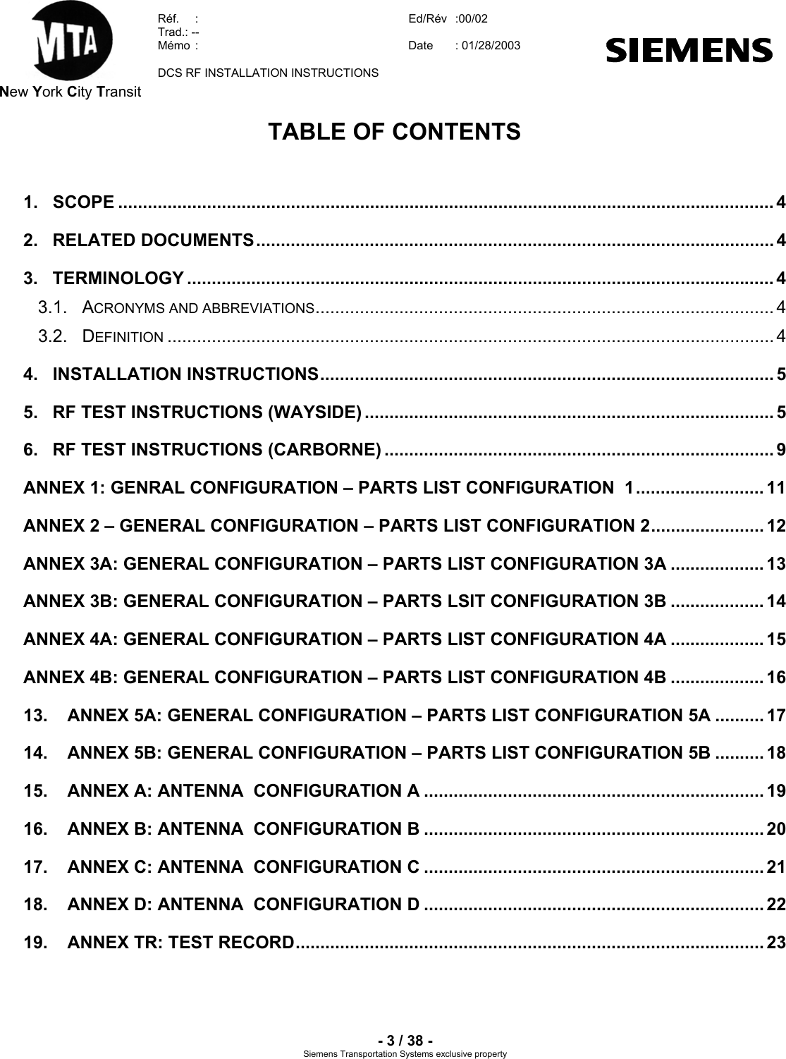  New York City Transit  Réf.  :  Ed/Rév   :00/02  Trad.: --  Mémo  :  Date  : 01/28/2003    DCS RF INSTALLATION INSTRUCTIONS    - 3 / 38 - Siemens Transportation Systems exclusive property TABLE OF CONTENTS  1. SCOPE ..................................................................................................................................... 4 2. RELATED DOCUMENTS......................................................................................................... 4 3. TERMINOLOGY ....................................................................................................................... 4 3.1. ACRONYMS AND ABBREVIATIONS............................................................................................. 4 3.2. DEFINITION ........................................................................................................................... 4 4. INSTALLATION INSTRUCTIONS............................................................................................ 5 5.  RF TEST INSTRUCTIONS (WAYSIDE) ................................................................................... 5 6.  RF TEST INSTRUCTIONS (CARBORNE) ............................................................................... 9 ANNEX 1: GENRAL CONFIGURATION – PARTS LIST CONFIGURATION  1.......................... 11 ANNEX 2 – GENERAL CONFIGURATION – PARTS LIST CONFIGURATION 2....................... 12 ANNEX 3A: GENERAL CONFIGURATION – PARTS LIST CONFIGURATION 3A ................... 13 ANNEX 3B: GENERAL CONFIGURATION – PARTS LSIT CONFIGURATION 3B ................... 14 ANNEX 4A: GENERAL CONFIGURATION – PARTS LIST CONFIGURATION 4A ................... 15 ANNEX 4B: GENERAL CONFIGURATION – PARTS LIST CONFIGURATION 4B ................... 16 13.  ANNEX 5A: GENERAL CONFIGURATION – PARTS LIST CONFIGURATION 5A .......... 17 14.  ANNEX 5B: GENERAL CONFIGURATION – PARTS LIST CONFIGURATION 5B .......... 18 15.  ANNEX A: ANTENNA  CONFIGURATION A ..................................................................... 19 16.  ANNEX B: ANTENNA  CONFIGURATION B ..................................................................... 20 17.  ANNEX C: ANTENNA  CONFIGURATION C ..................................................................... 21 18.  ANNEX D: ANTENNA  CONFIGURATION D ..................................................................... 22 19.  ANNEX TR: TEST RECORD............................................................................................... 23  