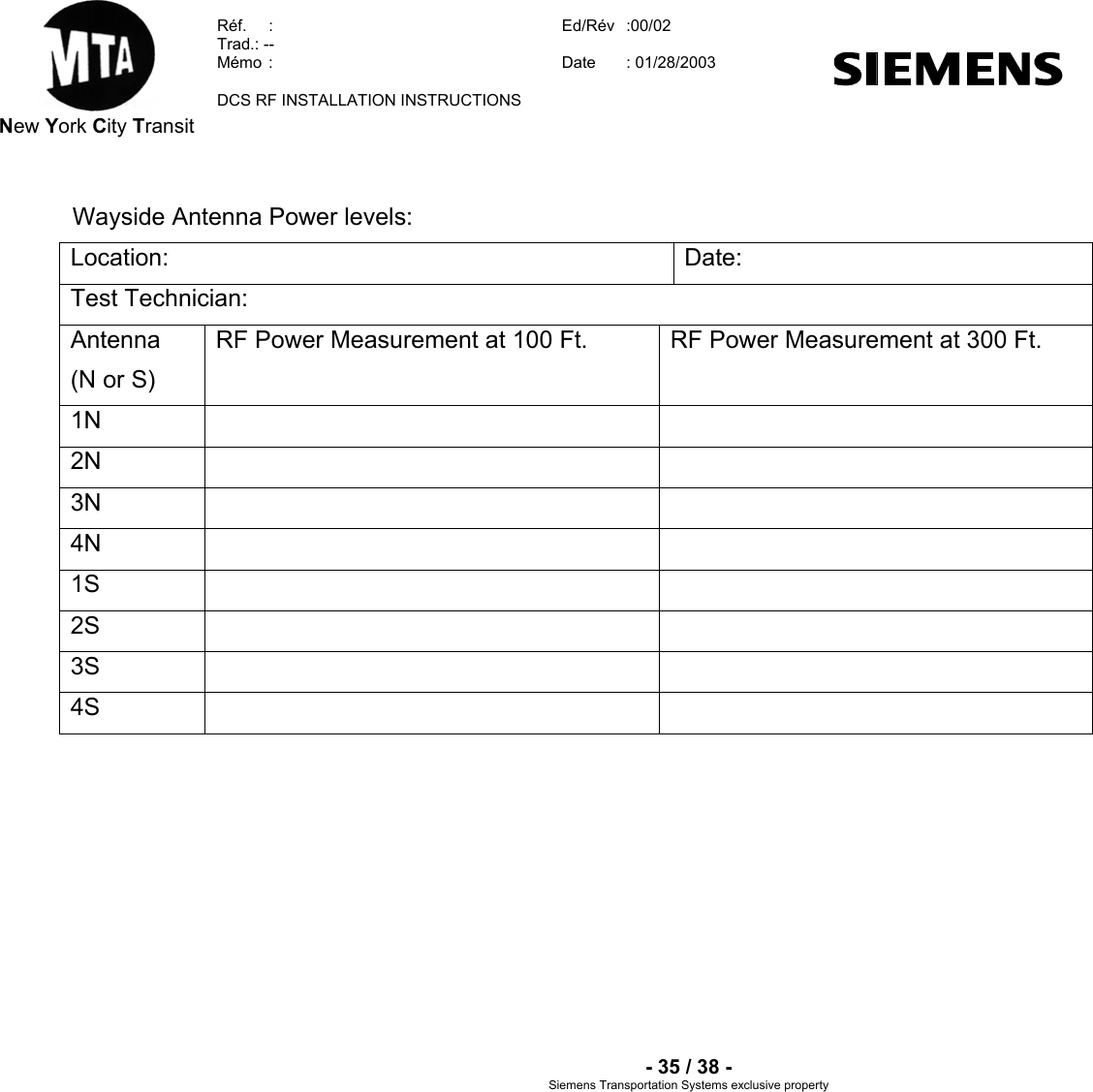  New York City Transit  Réf.  :  Ed/Rév   :00/02  Trad.: --  Mémo  Date   :  : 01/28/2003  DCS RF INSTALLATION INSTRUCTIONS    - 35 / 38 - Siemens Transportation Sy clusive property    stems ex Wayside Antenna Power levels: Location: Date:Test Technician: Antenna (N or S) RF Power Measurement at 100 Ft.  RF Power Measurement at 300 Ft. 1N    2N    3N    4N    1S    2S    3S    4S            