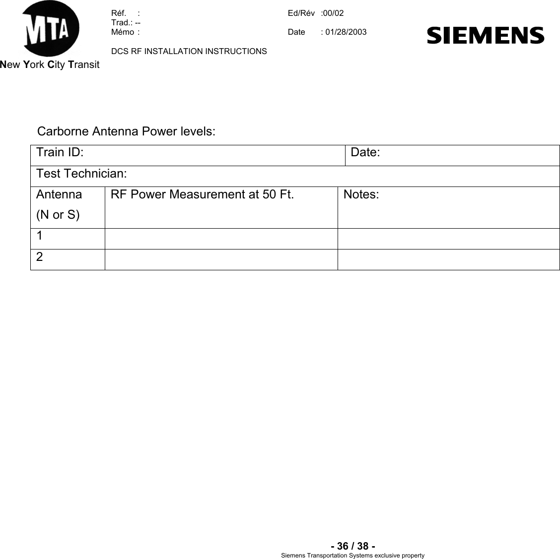  New York City Transit  Réf.  :  Ed/Rév   :00/02  Trad.: --  Mémo  Date   :  : 01/28/2003  DCS RF INSTALLATION INSTRUCTIONS    - 36 / 38 - Siemens Transportation Sy clusive property stems ex  Carborne Antenna Power levels: Train ID:  Date: Test Technician: Antenna (N or S) RF Power Measurement at 50 Ft.  Notes: 1    2     