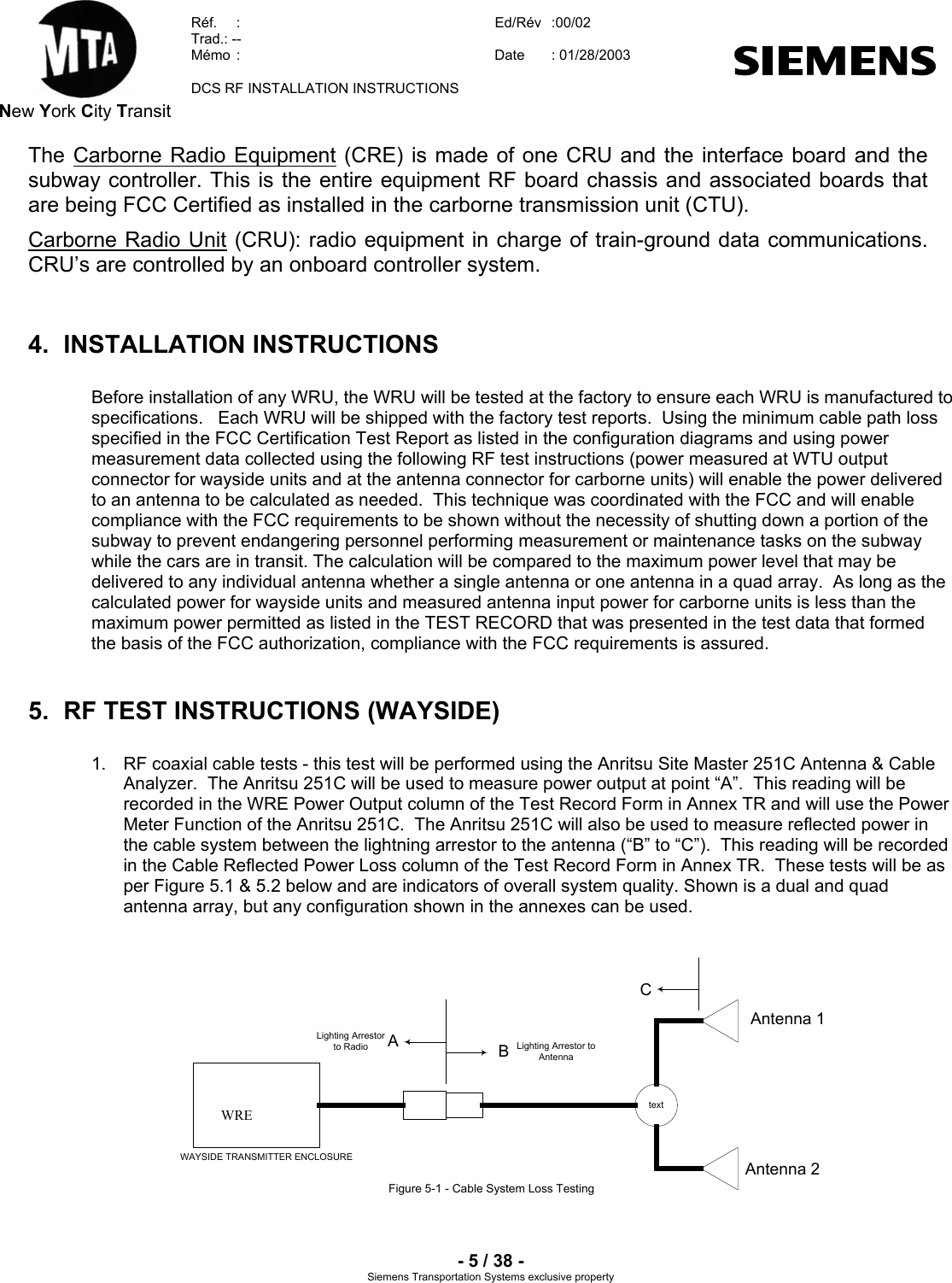  New York City Transit  Réf.  :  Ed/Rév   :00/02  Trad.: --  Mémo  :  Date  : 01/28/2003    DCS RF INSTALLATION INSTRUCTIONS    - 5 / 38 - Siemens Transportation Systems exclusive property The Carborne Radio Equipment (CRE) is made of one CRU and the interface board and the subway controller. This is the entire equipment RF board chassis and associated boards that are being FCC Certified as installed in the carborne transmission unit (CTU). Carborne Radio Unit (CRU): radio equipment in charge of train-ground data communications. CRU’s are controlled by an onboard controller system.  4. INSTALLATION INSTRUCTIONS Before installation of any WRU, the WRU will be tested at the factory to ensure each WRU is manufactured to specifications.   Each WRU will be shipped with the factory test reports.  Using the minimum cable path loss specified in the FCC Certification Test Report as listed in the configuration diagrams and using power measurement data collected using the following RF test instructions (power measured at WTU output connector for wayside units and at the antenna connector for carborne units) will enable the power delivered to an antenna to be calculated as needed.  This technique was coordinated with the FCC and will enable compliance with the FCC requirements to be shown without the necessity of shutting down a portion of the subway to prevent endangering personnel performing measurement or maintenance tasks on the subway while the cars are in transit. The calculation will be compared to the maximum power level that may be delivered to any individual antenna whether a single antenna or one antenna in a quad array.  As long as the calculated power for wayside units and measured antenna input power for carborne units is less than the maximum power permitted as listed in the TEST RECORD that was presented in the test data that formed the basis of the FCC authorization, compliance with the FCC requirements is assured. 5.  RF TEST INSTRUCTIONS (WAYSIDE) 1.  RF coaxial cable tests - this test will be performed using the Anritsu Site Master 251C Antenna &amp; Cable Analyzer.  The Anritsu 251C will be used to measure power output at point “A”.  This reading will be recorded in the WRE Power Output column of the Test Record Form in Annex TR and will use the Power Meter Function of the Anritsu 251C.  The Anritsu 251C will also be used to measure reflected power in the cable system between the lightning arrestor to the antenna (“B” to “C”).  This reading will be recorded in the Cable Reflected Power Loss column of the Test Record Form in Annex TR.  These tests will be as per Figure 5.1 &amp; 5.2 below and are indicators of overall system quality. Shown is a dual and quad antenna array, but any configuration shown in the annexes can be used.    WAYSIDE TRANSMITTER ENCLOSUREFor exact Configuration - See Annex 1 - 4BtextBACAntenna 1Antenna 2Lighting Arrestorto Radio Lighting Arrestor toAntennaFigure 5-1 - Cable System Loss TestingWRE              