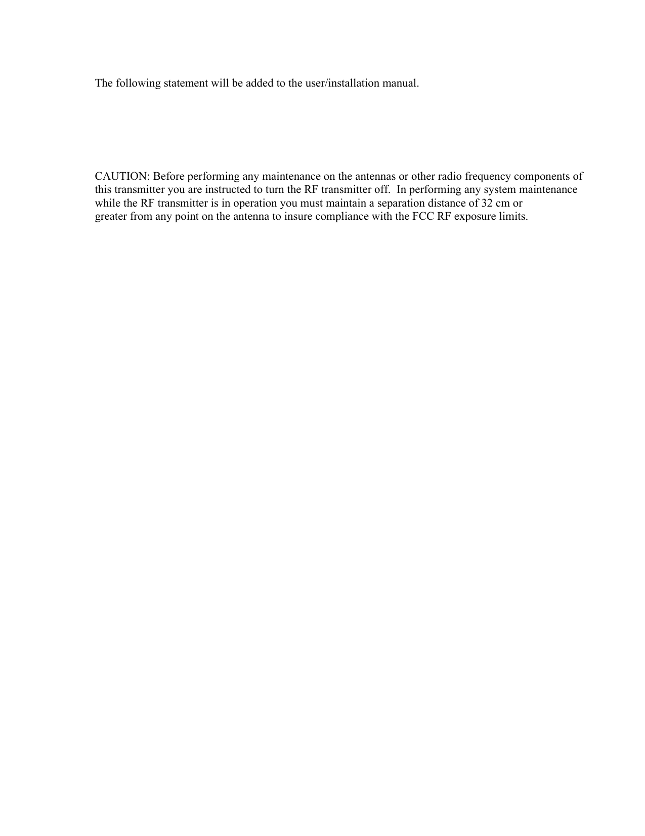 The following statement will be added to the user/installation manual.       CAUTION: Before performing any maintenance on the antennas or other radio frequency components of this transmitter you are instructed to turn the RF transmitter off.  In performing any system maintenance while the RF transmitter is in operation you must maintain a separation distance of 32 cm or greater from any point on the antenna to insure compliance with the FCC RF exposure limits.    