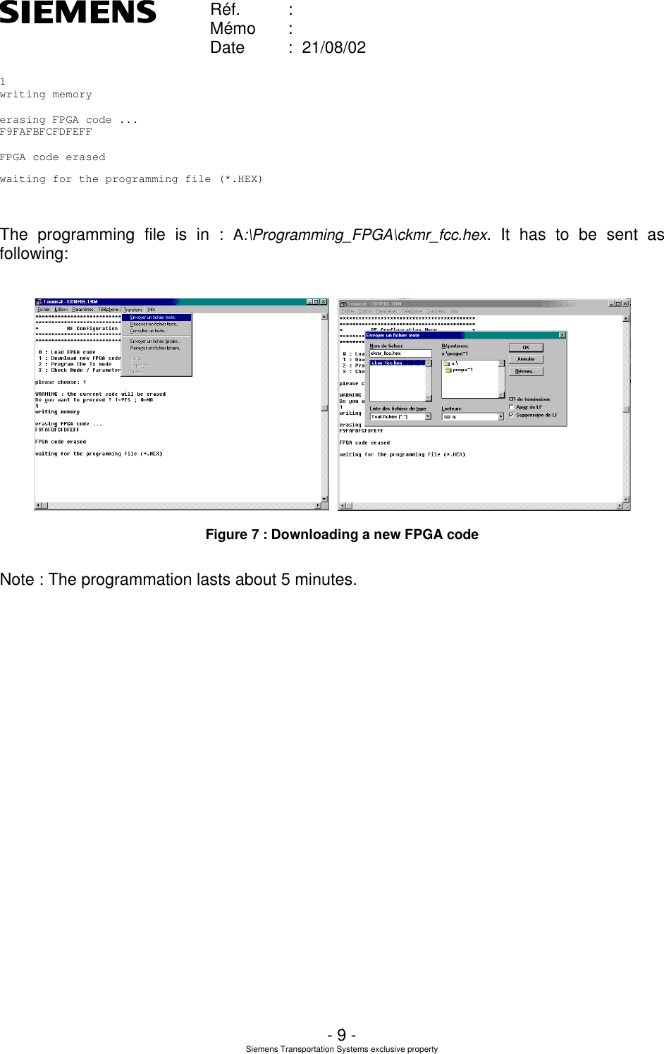    Réf. :        Mémo :        Date :  21/08/02       - 9 - Siemens Transportation Systems exclusive property  1writing memoryerasing FPGA code ...F9FAFBFCFDFEFFFPGA code erasedwaiting for the programming file (*.HEX)  The programming file is in : A:\Programming_FPGA\ckmr_fcc.hex. It has to be sent as following:      Figure 7 : Downloading a new FPGA code  Note : The programmation lasts about 5 minutes. 