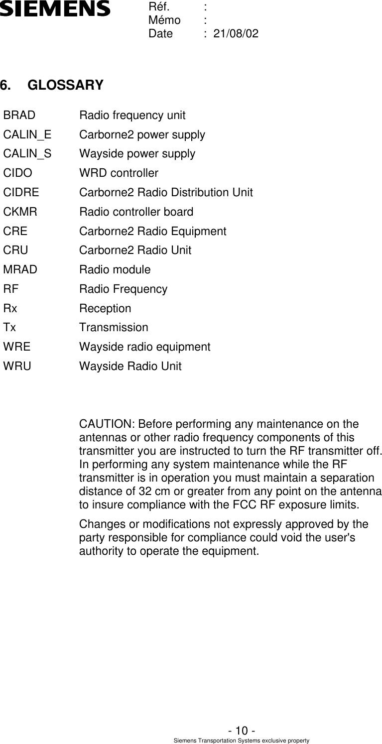    Réf. :        Mémo :        Date :  21/08/02       - 10 - Siemens Transportation Systems exclusive property  6. GLOSSARY BRAD Radio frequency unit CALIN_E Carborne2 power supply CALIN_S Wayside power supply CIDO WRD controller CIDRE Carborne2 Radio Distribution Unit CKMR Radio controller board CRE Carborne2 Radio Equipment CRU Carborne2 Radio Unit MRAD Radio module RF Radio Frequency Rx Reception Tx Transmission WRE Wayside radio equipment WRU Wayside Radio Unit   CAUTION: Before performing any maintenance on the antennas or other radio frequency components of this transmitter you are instructed to turn the RF transmitter off.  In performing any system maintenance while the RF transmitter is in operation you must maintain a separation distance of 32 cm or greater from any point on the antenna to insure compliance with the FCC RF exposure limits. Changes or modifications not expressly approved by the party responsible for compliance could void the user&apos;s authority to operate the equipment.   