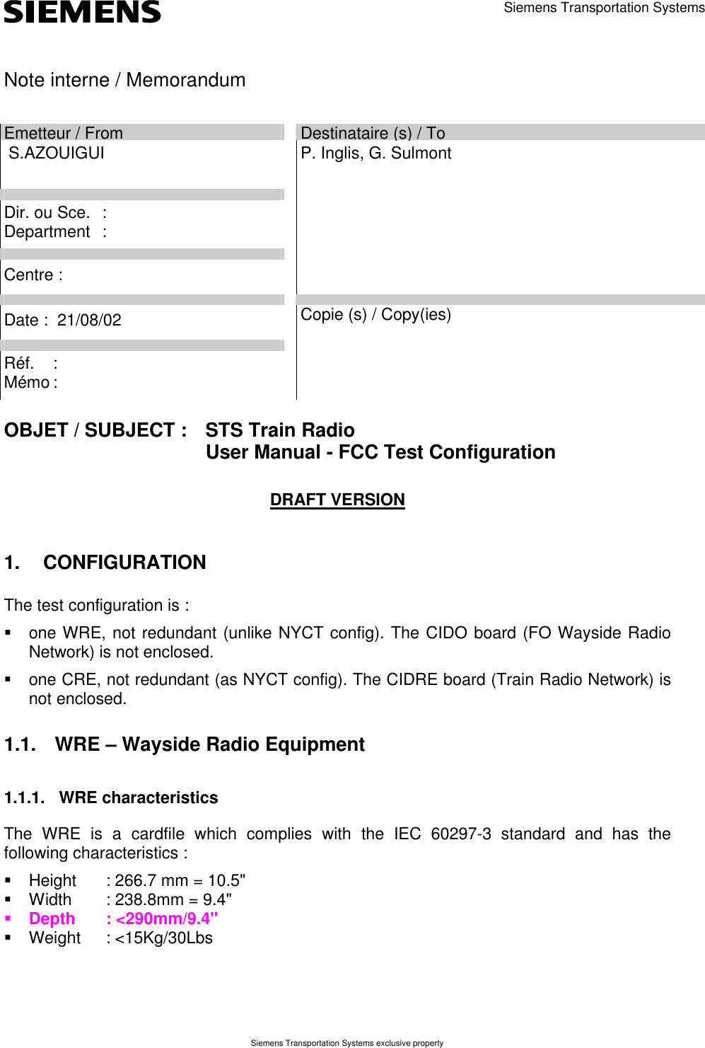 Siemens Transportation Systems exclusive property      Siemens Transportation Systems  Note interne / Memorandum      Emetteur / From  Destinataire (s) / To  S.AZOUIGUI         Dir. ou Sce. :        Department :           Centre :         P. Inglis, G. Sulmont     Date :  21/08/02         Réf. :        Mémo :         Copie (s) / Copy(ies)         OBJET / SUBJECT :  STS Train Radio    User Manual - FCC Test Configuration       DRAFT VERSION 1. CONFIGURATION The test configuration is : § one WRE, not redundant (unlike NYCT config). The CIDO board (FO Wayside Radio Network) is not enclosed. § one CRE, not redundant (as NYCT config). The CIDRE board (Train Radio Network) is not enclosed. 1.1. WRE – Wayside Radio Equipment 1.1.1. WRE characteristics The WRE is a cardfile which complies with the IEC 60297-3 standard and has the following characteristics : § Height : 266.7 mm = 10.5&quot; § Width : 238.8mm = 9.4&quot; § Depth : &lt;290mm/9.4&quot; § Weight : &lt;15Kg/30Lbs 