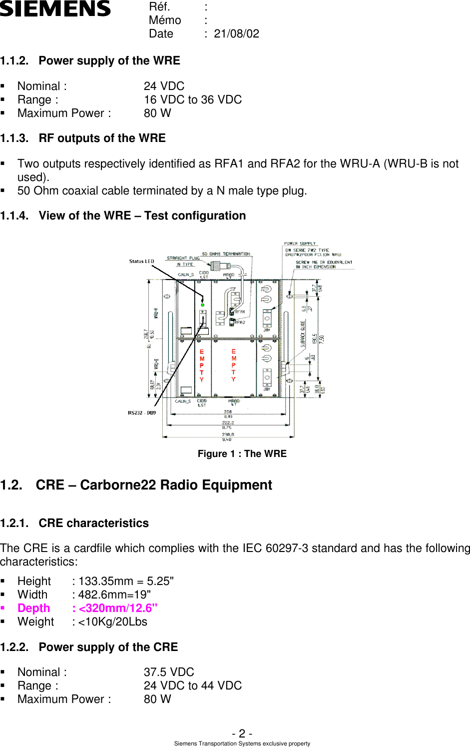    Réf. :        Mémo :        Date :  21/08/02       - 2 - Siemens Transportation Systems exclusive property  1.1.2. Power supply of the WRE § Nominal :      24 VDC § Range :      16 VDC to 36 VDC § Maximum Power : 80 W 1.1.3. RF outputs of the WRE § Two outputs respectively identified as RFA1 and RFA2 for the WRU-A (WRU-B is not used). § 50 Ohm coaxial cable terminated by a N male type plug.  1.1.4. View of the WRE – Test configuration  Figure 1 : The WRE 1.2. CRE – Carborne22 Radio Equipment 1.2.1. CRE characteristics The CRE is a cardfile which complies with the IEC 60297-3 standard and has the following characteristics: § Height : 133.35mm = 5.25&quot; § Width : 482.6mm=19&quot; § Depth : &lt;320mm/12.6&quot; § Weight : &lt;10Kg/20Lbs 1.2.2. Power supply of the CRE § Nominal :      37.5 VDC § Range :      24 VDC to 44 VDC § Maximum Power : 80 W 