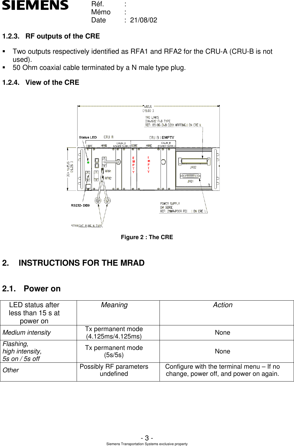    Réf. :        Mémo :        Date :  21/08/02       - 3 - Siemens Transportation Systems exclusive property  1.2.3. RF outputs of the CRE § Two outputs respectively identified as RFA1 and RFA2 for the CRU-A (CRU-B is not used). § 50 Ohm coaxial cable terminated by a N male type plug.  1.2.4. View of the CRE   Figure 2 : The CRE 2. INSTRUCTIONS FOR THE MRAD 2.1. Power on LED status after less than 15 s at power on Meaning Action Medium intensity Tx permanent mode (4.125ms/4.125ms) None Flashing,  high intensity,  5s on / 5s off Tx permanent mode (5s/5s) None Other Possibly RF parameters undefined Configure with the terminal menu – If no change, power off, and power on again.  