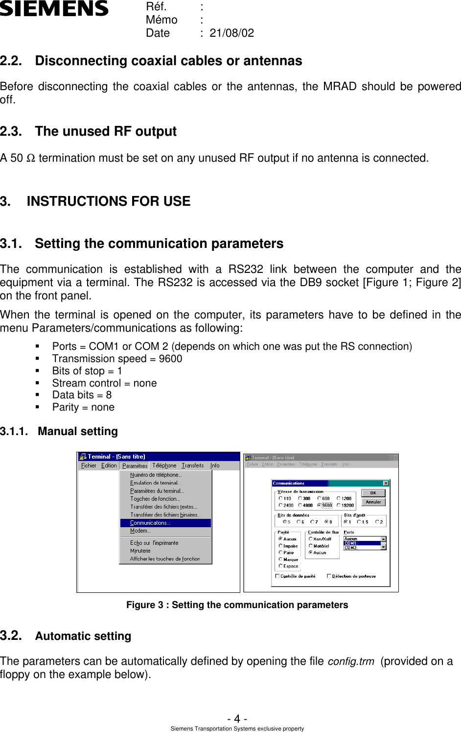    Réf. :        Mémo :        Date :  21/08/02       - 4 - Siemens Transportation Systems exclusive property  2.2. Disconnecting coaxial cables or antennas Before disconnecting the coaxial cables or the antennas, the MRAD should be powered off. 2.3. The unused RF output A 50 Ω termination must be set on any unused RF output if no antenna is connected. 3. INSTRUCTIONS FOR USE 3.1. Setting the communication parameters The communication is established with a RS232 link between the computer and the equipment via a terminal. The RS232 is accessed via the DB9 socket [Figure 1; Figure 2] on the front panel. When the terminal is opened on the computer, its parameters have to be defined in the menu Parameters/communications as following: § Ports = COM1 or COM 2 (depends on which one was put the RS connection) § Transmission speed = 9600 § Bits of stop = 1 § Stream control = none § Data bits = 8 § Parity = none 3.1.1. Manual setting  Figure 3 : Setting the communication parameters 3.2. Automatic setting The parameters can be automatically defined by opening the file config.trm  (provided on a floppy on the example below).  