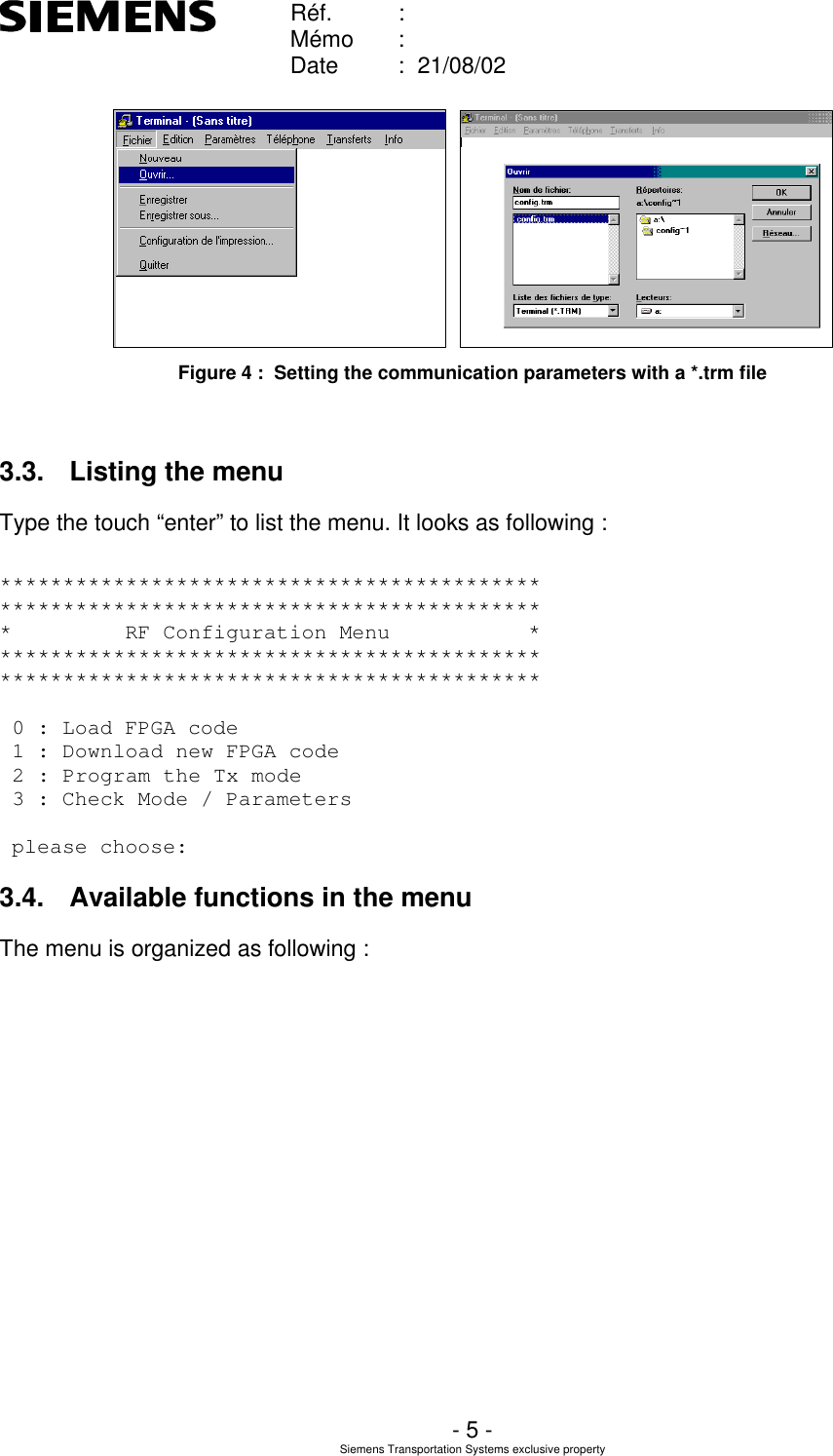    Réf. :        Mémo :        Date :  21/08/02       - 5 - Siemens Transportation Systems exclusive property     Figure 4 :  Setting the communication parameters with a *.trm file  3.3. Listing the menu Type the touch “enter” to list the menu. It looks as following :  ******************************************* ******************************************* *         RF Configuration Menu           * ******************************************* *******************************************   0 : Load FPGA code  1 : Download new FPGA code  2 : Program the Tx mode  3 : Check Mode / Parameters    please choose:  3.4. Available functions in the menu The menu is organized as following : 