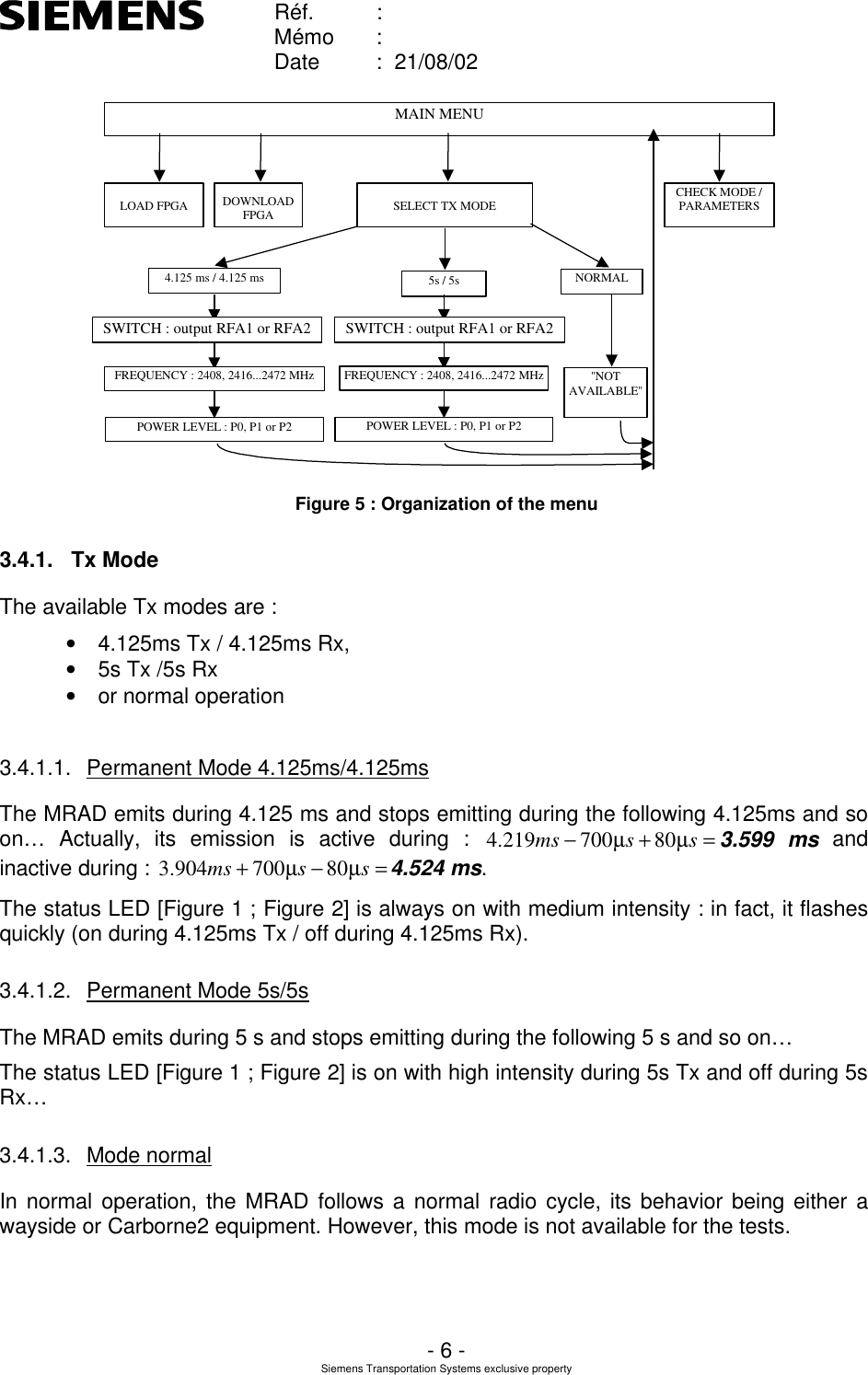    Réf. :        Mémo :        Date :  21/08/02       - 6 - Siemens Transportation Systems exclusive property  MAIN MENUSELECT TX MODENORMALCHECK MODE /PARAMETERSDOWNLOADFPGALOAD FPGA4.125 ms / 4.125 msPOWER LEVEL : P0, P1 or P2FREQUENCY : 2408, 2416...2472 MHzSWITCH : output RFA1 or RFA2&apos;&apos;NOTAVAILABLE&apos;&apos;5s / 5sPOWER LEVEL : P0, P1 or P2FREQUENCY : 2408, 2416...2472 MHzSWITCH : output RFA1 or RFA2 Figure 5 : Organization of the menu 3.4.1. Tx Mode The available Tx modes are : • 4.125ms Tx / 4.125ms Rx,  • 5s Tx /5s Rx • or normal operation  3.4.1.1. Permanent Mode 4.125ms/4.125ms The MRAD emits during 4.125 ms and stops emitting during the following 4.125ms and so on… Actually, its emission is active during : =+−ssmsµµ80700219.43.599 ms and inactive during : =−+ssmsµµ80700904.34.524 ms.   The status LED [Figure 1 ; Figure 2] is always on with medium intensity : in fact, it flashes quickly (on during 4.125ms Tx / off during 4.125ms Rx). 3.4.1.2. Permanent Mode 5s/5s The MRAD emits during 5 s and stops emitting during the following 5 s and so on… The status LED [Figure 1 ; Figure 2] is on with high intensity during 5s Tx and off during 5s Rx…  3.4.1.3. Mode normal In normal operation, the MRAD follows a normal radio cycle, its behavior being either a wayside or Carborne2 equipment. However, this mode is not available for the tests. 