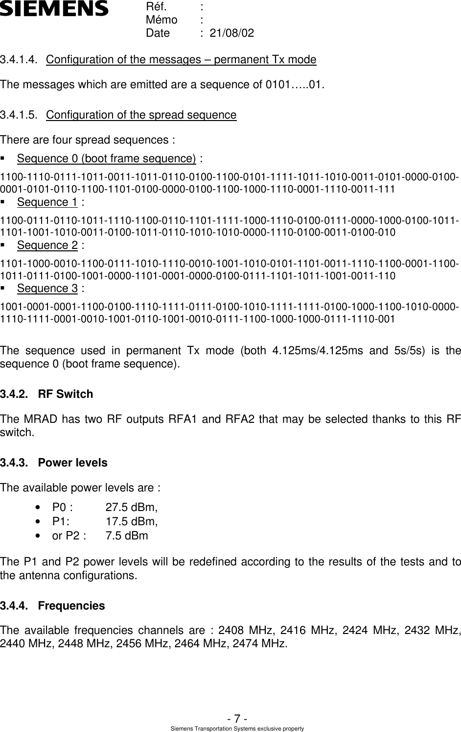    Réf. :        Mémo :        Date :  21/08/02       - 7 - Siemens Transportation Systems exclusive property  3.4.1.4. Configuration of the messages – permanent Tx mode The messages which are emitted are a sequence of 0101…..01. 3.4.1.5. Configuration of the spread sequence There are four spread sequences : § Sequence 0 (boot frame sequence) : 1100-1110-0111-1011-0011-1011-0110-0100-1100-0101-1111-1011-1010-0011-0101-0000-0100-0001-0101-0110-1100-1101-0100-0000-0100-1100-1000-1110-0001-1110-0011-111 § Sequence 1 : 1100-0111-0110-1011-1110-1100-0110-1101-1111-1000-1110-0100-0111-0000-1000-0100-1011-1101-1001-1010-0011-0100-1011-0110-1010-1010-0000-1110-0100-0011-0100-010 § Sequence 2 : 1101-1000-0010-1100-0111-1010-1110-0010-1001-1010-0101-1101-0011-1110-1100-0001-1100-1011-0111-0100-1001-0000-1101-0001-0000-0100-0111-1101-1011-1001-0011-110 § Sequence 3 : 1001-0001-0001-1100-0100-1110-1111-0111-0100-1010-1111-1111-0100-1000-1100-1010-0000-1110-1111-0001-0010-1001-0110-1001-0010-0111-1100-1000-1000-0111-1110-001  The sequence used in permanent Tx mode (both 4.125ms/4.125ms and 5s/5s) is the sequence 0 (boot frame sequence). 3.4.2. RF Switch The MRAD has two RF outputs RFA1 and RFA2 that may be selected thanks to this RF switch. 3.4.3. Power levels The available power levels are : • P0 :  27.5 dBm,  • P1:  17.5 dBm, • or P2 :  7.5 dBm  The P1 and P2 power levels will be redefined according to the results of the tests and to the antenna configurations. 3.4.4. Frequencies The available frequencies channels are : 2408 MHz, 2416 MHz, 2424 MHz, 2432 MHz, 2440 MHz, 2448 MHz, 2456 MHz, 2464 MHz, 2474 MHz. 