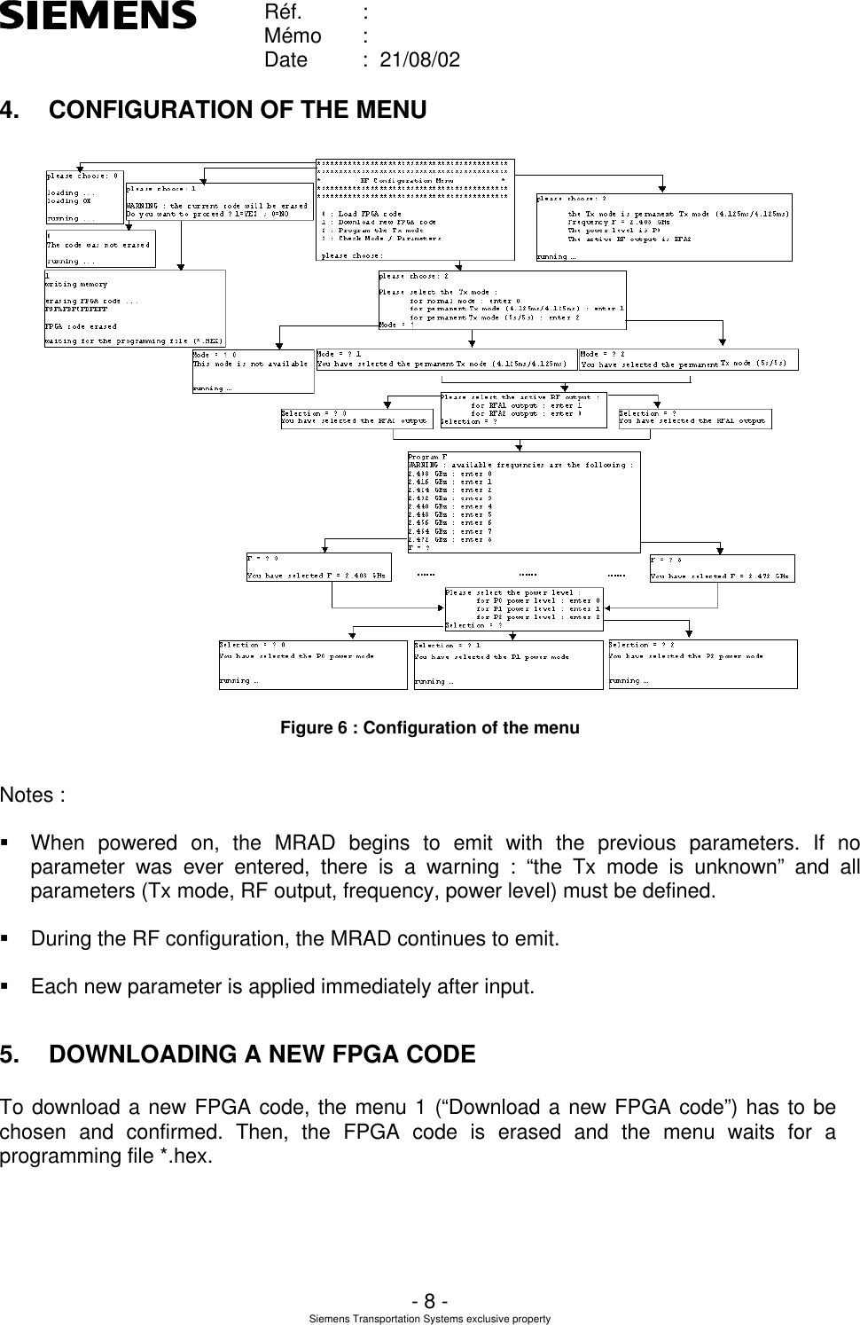    Réf. :        Mémo :        Date :  21/08/02       - 8 - Siemens Transportation Systems exclusive property  4. CONFIGURATION OF THE MENU  Figure 6 : Configuration of the menu  Notes :  § When powered on, the MRAD begins to emit with the previous parameters. If no parameter was ever entered, there is a warning : “the Tx mode is unknown” and all parameters (Tx mode, RF output, frequency, power level) must be defined.  § During the RF configuration, the MRAD continues to emit.  § Each new parameter is applied immediately after input.  5. DOWNLOADING A NEW FPGA CODE To download a new FPGA code, the menu 1 (“Download a new FPGA code”) has to be chosen and confirmed. Then, the FPGA code is erased and the menu waits for a programming file *.hex.  