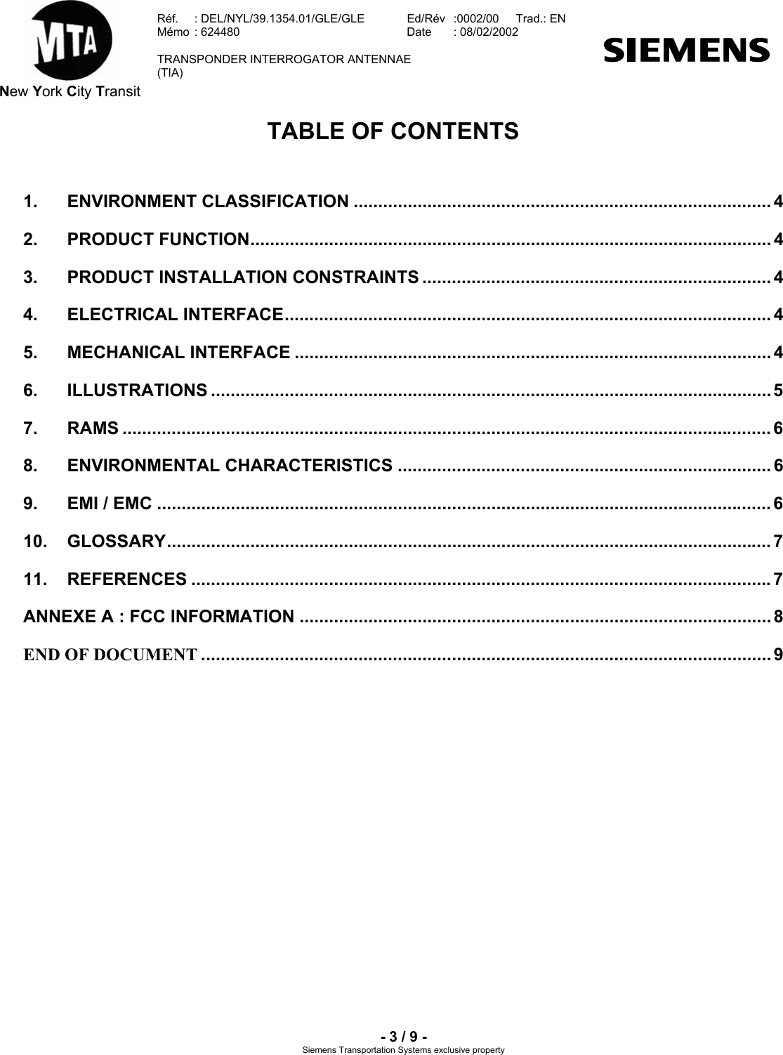  New York City Transit  Réf.  : DEL/NYL/39.1354.01/GLE/GLE   Ed/Rév   :0002/00   Trad.: EN  Mémo  : 624480   Date  : 08/02/2002   TRANSPONDER INTERROGATOR ANTENNAE  (TIA)     - 3 / 9 - Siemens Transportation Systems exclusive property TABLE OF CONTENTS  1. ENVIRONMENT CLASSIFICATION ..................................................................................... 4 2. PRODUCT FUNCTION.......................................................................................................... 4 3. PRODUCT INSTALLATION CONSTRAINTS ....................................................................... 4 4. ELECTRICAL INTERFACE................................................................................................... 4 5. MECHANICAL INTERFACE ................................................................................................. 4 6. ILLUSTRATIONS ..................................................................................................................5 7. RAMS .................................................................................................................................... 6 8. ENVIRONMENTAL CHARACTERISTICS ............................................................................ 6 9. EMI / EMC ............................................................................................................................. 6 10. GLOSSARY........................................................................................................................... 7 11. REFERENCES ......................................................................................................................7 ANNEXE A : FCC INFORMATION ................................................................................................ 8 END OF DOCUMENT .................................................................................................................... 9   