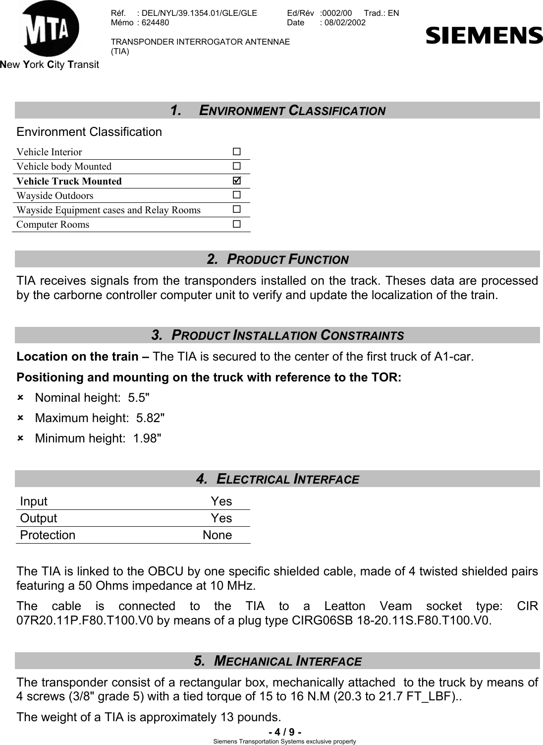  New York City Transit  Réf.  : DEL/NYL/39.1354.01/GLE/GLE   Ed/Rév   :0002/00   Trad.: EN  Mémo  : 624480   Date  : 08/02/2002   TRANSPONDER INTERROGATOR ANTENNAE  (TIA)     - 4 / 9 - Siemens Transportation Systems exclusive property 1. ENVIRONMENT CLASSIFICATION Environment Classification Vehicle Interior   Vehicle body Mounted   Vehicle Truck Mounted  ; Wayside Outdoors   Wayside Equipment cases and Relay Rooms   Computer Rooms   2. PRODUCT FUNCTION TIA receives signals from the transponders installed on the track. Theses data are processed by the carborne controller computer unit to verify and update the localization of the train. 3. PRODUCT INSTALLATION CONSTRAINTS Location on the train – The TIA is secured to the center of the first truck of A1-car. Positioning and mounting on the truck with reference to the TOR: 8  Nominal height:  5.5&quot;  8  Maximum height:  5.82&quot; 8  Minimum height:  1.98&quot; 4. ELECTRICAL INTERFACE  Input Yes Output Yes Protection None  The TIA is linked to the OBCU by one specific shielded cable, made of 4 twisted shielded pairs featuring a 50 Ohms impedance at 10 MHz. The cable is connected to the TIA to a Leatton Veam socket type: CIR 07R20.11P.F80.T100.V0 by means of a plug type CIRG06SB 18-20.11S.F80.T100.V0. 5. MECHANICAL INTERFACE The transponder consist of a rectangular box, mechanically attached  to the truck by means of 4 screws (3/8&quot; grade 5) with a tied torque of 15 to 16 N.M (20.3 to 21.7 FT_LBF).. The weight of a TIA is approximately 13 pounds. 
