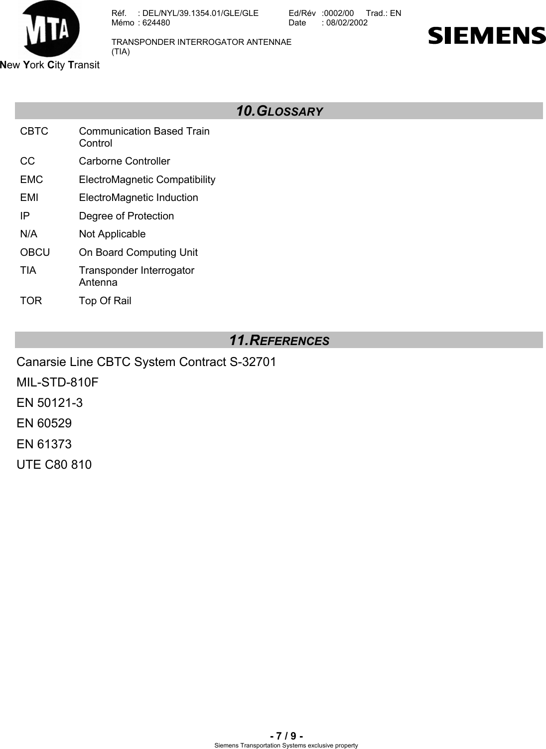  New York City Transit  Réf.  : DEL/NYL/39.1354.01/GLE/GLE   Ed/Rév   :0002/00   Trad.: EN  Mémo  : 624480   Date  : 08/02/2002   TRANSPONDER INTERROGATOR ANTENNAE  (TIA)     - 7 / 9 - Siemens Transportation Systems exclusive property 10. GLOSSARY CBTC  Communication Based Train Control CC Carborne Controller EMC ElectroMagnetic Compatibility EMI ElectroMagnetic Induction IP  Degree of Protection N/A Not Applicable OBCU  On Board Computing Unit TIA Transponder Interrogator Antenna TOR  Top Of Rail 11. REFERENCES Canarsie Line CBTC System Contract S-32701 MIL-STD-810F EN 50121-3 EN 60529 EN 61373 UTE C80 810  