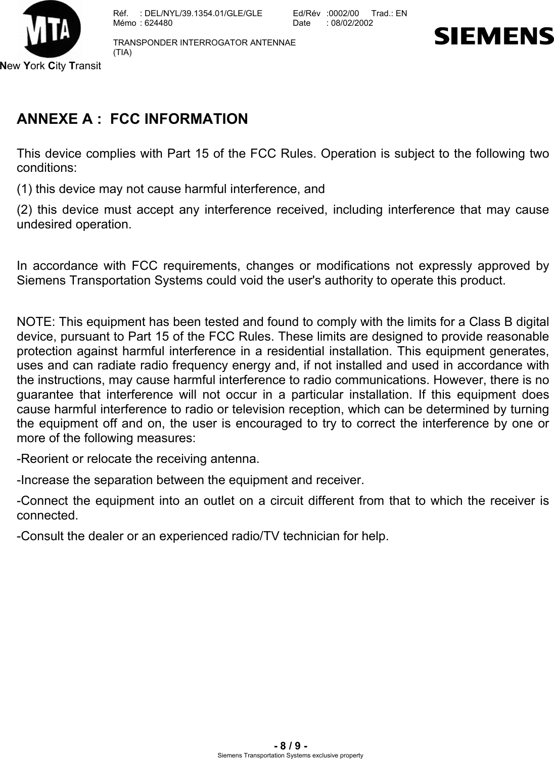  New York City Transit  Réf.  : DEL/NYL/39.1354.01/GLE/GLE   Ed/Rév   :0002/00   Trad.: EN  Mémo  : 624480   Date  : 08/02/2002   TRANSPONDER INTERROGATOR ANTENNAE  (TIA)     - 8 / 9 - Siemens Transportation Systems exclusive property ANNEXE A :  FCC INFORMATION This device complies with Part 15 of the FCC Rules. Operation is subject to the following two conditions:  (1) this device may not cause harmful interference, and  (2) this device must accept any interference received, including interference that may cause undesired operation.  In accordance with FCC requirements, changes or modifications not expressly approved by Siemens Transportation Systems could void the user&apos;s authority to operate this product.  NOTE: This equipment has been tested and found to comply with the limits for a Class B digital device, pursuant to Part 15 of the FCC Rules. These limits are designed to provide reasonable protection against harmful interference in a residential installation. This equipment generates, uses and can radiate radio frequency energy and, if not installed and used in accordance with the instructions, may cause harmful interference to radio communications. However, there is no guarantee that interference will not occur in a particular installation. If this equipment does cause harmful interference to radio or television reception, which can be determined by turning the equipment off and on, the user is encouraged to try to correct the interference by one or more of the following measures: -Reorient or relocate the receiving antenna. -Increase the separation between the equipment and receiver. -Connect the equipment into an outlet on a circuit different from that to which the receiver is connected. -Consult the dealer or an experienced radio/TV technician for help.   