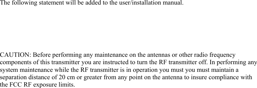 The following statement will be added to the user/installation manual.       CAUTION: Before performing any maintenance on the antennas or other radio frequency components of this transmitter you are instructed to turn the RF transmitter off. In performing any system maintenance while the RF transmitter is in operation you must you must maintain a separation distance of 20 cm or greater from any point on the antenna to insure compliance with the FCC RF exposure limits.    