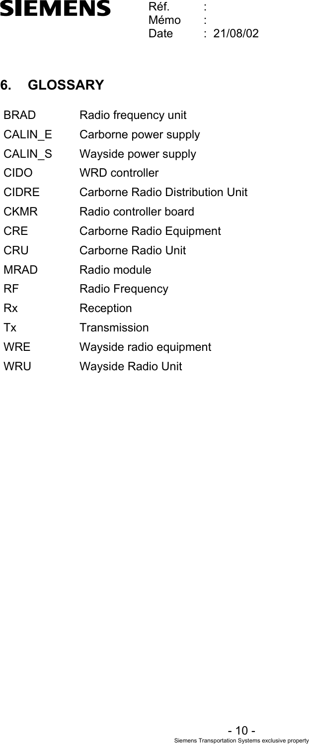    Réf.  :        Mémo  :        Date  :  21/08/02       - 10 - Siemens Transportation Systems exclusive property  6. GLOSSARY BRAD Radio frequency unit CALIN_E  Carborne power supply CALIN_S  Wayside power supply CIDO WRD controller CIDRE  Carborne Radio Distribution Unit CKMR  Radio controller board CRE Carborne Radio Equipment CRU Carborne Radio Unit MRAD Radio module RF Radio Frequency Rx Reception Tx Transmission WRE  Wayside radio equipment WRU  Wayside Radio Unit   