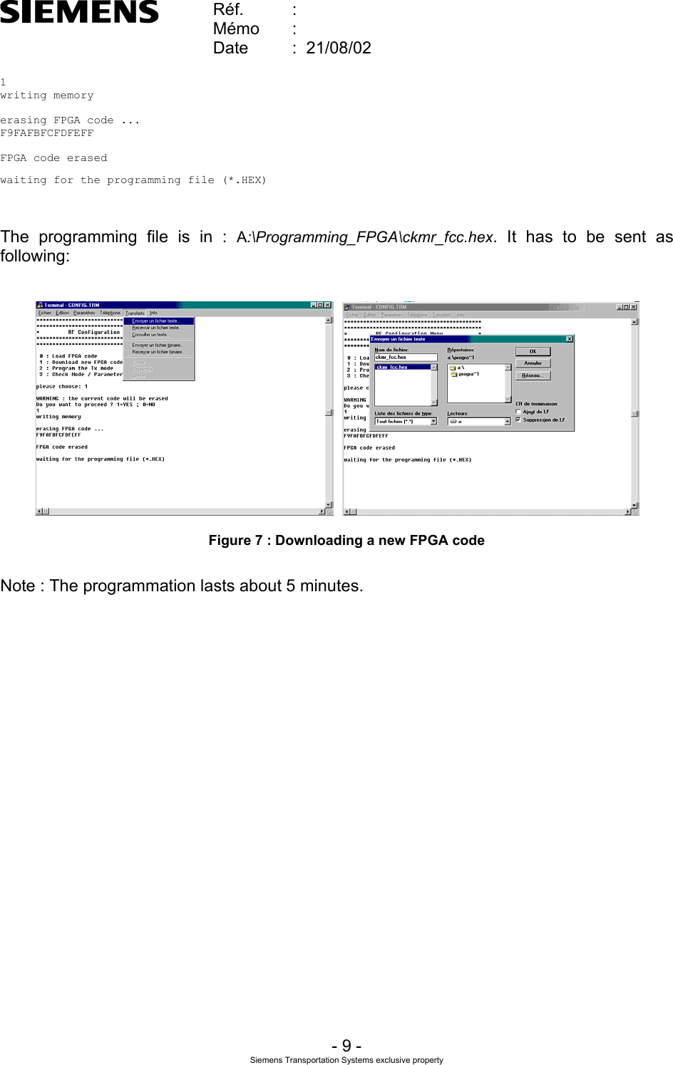    Réf.  :        Mémo  :        Date  :  21/08/02       - 9 - Siemens Transportation Systems exclusive property  1writing memoryerasing FPGA code ...F9FAFBFCFDFEFFFPGA code erasedwaiting for the programming file (*.HEX)   The programming file is in : A:\Programming_FPGA\ckmr_fcc.hex. It has to be sent as following:      Figure 7 : Downloading a new FPGA code  Note : The programmation lasts about 5 minutes. 