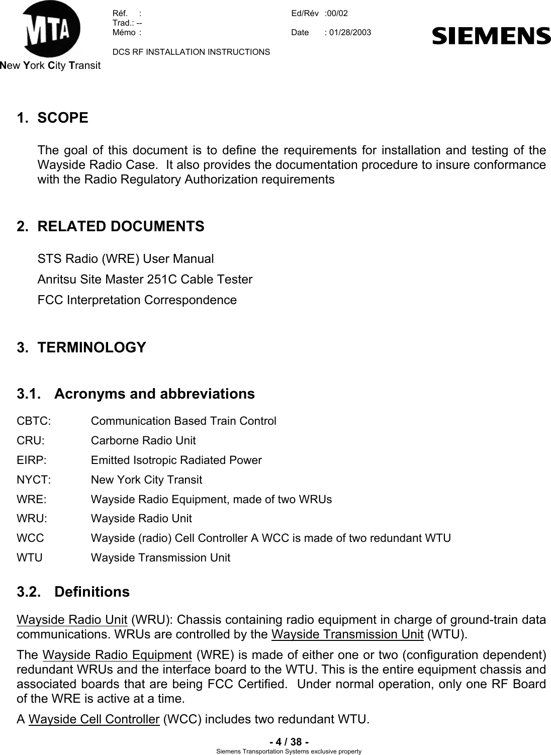  New York City Transit  Réf.  :  Ed/Rév   :00/02  Trad.: --  Mémo  :  Date  : 01/28/2003    DCS RF INSTALLATION INSTRUCTIONS    - 4 / 38 - Siemens Transportation Systems exclusive property 1. SCOPE The goal of this document is to define the requirements for installation and testing of the Wayside Radio Case.  It also provides the documentation procedure to insure conformance with the Radio Regulatory Authorization requirements 2. RELATED DOCUMENTS STS Radio (WRE) User Manual Anritsu Site Master 251C Cable Tester FCC Interpretation Correspondence 3. TERMINOLOGY 3.1.  Acronyms and abbreviations CBTC:   Communication Based Train Control CRU:    Carborne Radio Unit EIRP:    Emitted Isotropic Radiated Power NYCT:   New York City Transit WRE:    Wayside Radio Equipment, made of two WRUs WRU:    Wayside Radio Unit WCC    Wayside (radio) Cell Controller A WCC is made of two redundant WTU  WTU    Wayside Transmission Unit 3.2. Definitions Wayside Radio Unit (WRU): Chassis containing radio equipment in charge of ground-train data communications. WRUs are controlled by the Wayside Transmission Unit (WTU).  The Wayside Radio Equipment (WRE) is made of either one or two (configuration dependent) redundant WRUs and the interface board to the WTU. This is the entire equipment chassis and associated boards that are being FCC Certified.  Under normal operation, only one RF Board of the WRE is active at a time.  A Wayside Cell Controller (WCC) includes two redundant WTU. 